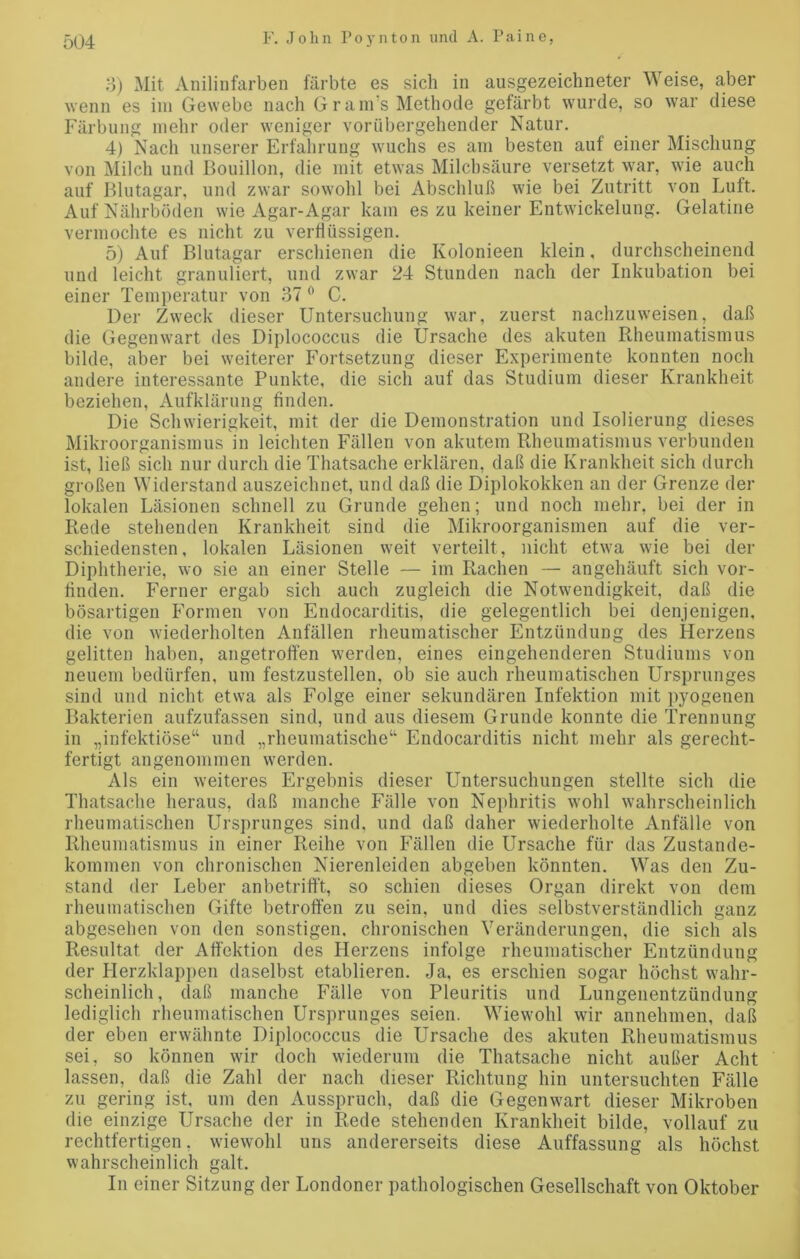 3) Mit Anilinfarben färbte es sich in ausgezeichneter Weise, aber wenn es im Gewebe nach Gram’s Methode gefärbt wurde, so war diese Färbung mehr oder weniger vorübergehender Natur. 4) Nach unserer Erfahrung wuchs es am besten auf einer Mischung von Milch und Bouillon, die mit etwas Milchsäure versetzt war, wie auch auf Blutagar, und zwar sowohl bei Abschluß wie bei Zutritt von Luft. Auf Nährböden wie Agar-Agar kam es zu keiner Entwickelung. Gelatine vermochte es nicht zu verflüssigen. 5) Auf Blutagar erschienen die Kolonieen klein, durchscheinend und leicht granuliert, und zwar 24 Stunden nach der Inkubation bei einer Temperatur von 37 0 C. Der Zweck dieser Untersuchung war, zuerst nachzuweisen, daß die Gegenwart des Diplococcus die Ursache des akuten Rheumatismus bilde, aber bei weiterer Fortsetzung dieser Experimente konnten noch andere interessante Punkte, die sich auf das Studium dieser Krankheit beziehen, Aufklärung finden. Die Schwierigkeit, mit der die Demonstration und Isolierung dieses Mikroorganismus in leichten Fällen von akutem Rheumatismus verbunden ist, ließ sich nur durch die Thatsache erklären, daß die Krankheit sich durch großen Widerstand auszeichnet, und daß die Diplokokken an der Grenze der lokalen Läsionen schnell zu Grunde gehen; und noch mehr, bei der in Rede stehenden Krankheit sind die Mikroorganismen auf die ver- schiedensten, lokalen Läsionen weit verteilt, nicht etwa wie bei der Diphtherie, wo sie an einer Stelle — im Rachen — angehäuft sich vor- finden. Ferner ergab sich auch zugleich die Notwendigkeit, daß die bösartigen Formen von Endocarditis, die gelegentlich bei denjenigen, die von wiederholten Anfällen rheumatischer Entzündung des Herzens gelitten haben, angetroffen werden, eines eingehenderen Studiums von neuem bedürfen, um festzustellen, ob sie auch rheumatischen Ursprunges sind und nicht etwa als Folge einer sekundären Infektion mit pyogenen Bakterien aufzufassen sind, und aus diesem Grunde konnte die Trennung in „infektiöse“ und „rheumatische“ Endocarditis nicht mehr als gerecht- fertigt angenommen werden. Als ein weiteres Ergebnis dieser Untersuchungen stellte sich die Thatsache heraus, daß manche Fälle von Nephritis wohl wahrscheinlich rheumatischen Ursprunges sind, und daß daher wiederholte Anfälle von Rheumatismus in einer Reihe von Fällen die Ursache für das Zustande- kommen von chronischen Nierenleiden abgeben könnten. Was den Zu- stand der Leber anbetrifft, so schien dieses Organ direkt von dem rheumatischen Gifte betroffen zu sein, und dies selbstverständlich ganz abgesehen von den sonstigen, chronischen Veränderungen, die sich als Resultat der Affektion des Herzens infolge rheumatischer Entzündung der Herzklappen daselbst etablieren. Ja, es erschien sogar höchst wahr- scheinlich , daß manche Fälle von Pleuritis und Lungenentzündung lediglich rheumatischen Ursprunges seien. Wiewohl wir annehmen, daß der eben erwähnte Diplococcus die Ursache des akuten Rheumatismus sei, so können wir doch wiederum die Thatsache nicht außer Acht lassen, daß die Zahl der nach dieser Richtung hin untersuchten Fälle zu gering ist, um den Ausspruch, daß die Gegenwart dieser Mikroben die einzige Ursache der in Rede stehenden Krankheit bilde, vollauf zu rechtfertigen, wiewohl uns andererseits diese Auffassung als höchst wahrscheinlich galt. In einer Sitzung der Londoner pathologischen Gesellschaft von Oktober