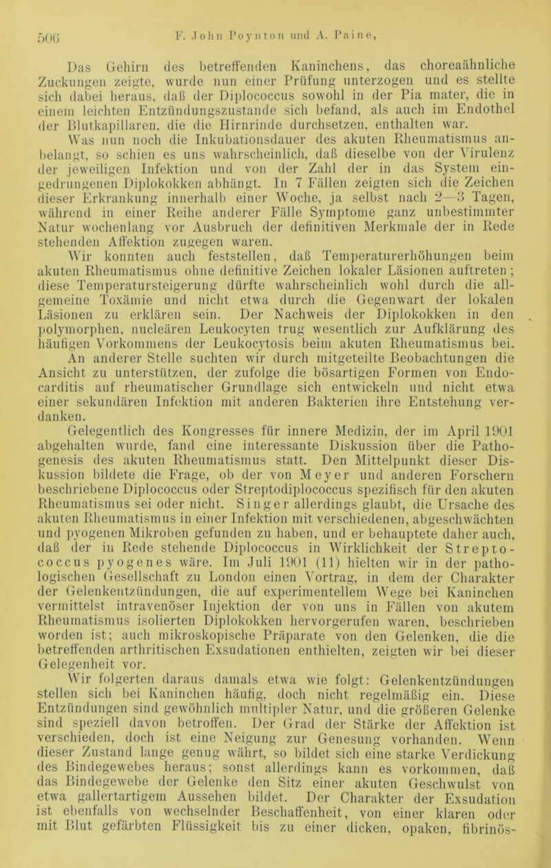 Das Gehirn des betreffenden Kaninchens, das choreaähnliche Zuckungen zeigte, wurde nun einer Prüfung unterzogen und es stellte sich dabei heraus, daß der Diplococcus sowohl in der Pia mater, die in einem leichten Entzündungszustande sich befand, als auch im Endothel der Blutkapillaren, die die Hirnrinde durchsetzen, enthalten war. Was nun noch die Inkubationsdauer des akuten Rheumatismus an- belangt, so schien es uns wahrscheinlich, daß dieselbe von der Virulenz der jeweiligen Infektion und von der Zahl der in das System ein- gedrungenen Diplokokken abhängt. In 7 Fällen zeigten sich die Zeichen dieser Erkrankung innerhalb einer Woche, ja selbst nach 2—3 Tagen, während in einer Reihe anderer Fälle Symptome ganz unbestimmter Natur wochenlang vor Ausbruch der definitiven Merkmale der in Rede stehenden Affektion zugegen waren. Wir konnten auch feststellen, daß Temperaturerhöhungen beim akuten Rheumatismus ohne definitive Zeichen lokaler Läsionen auftreten ; diese Temperatursteigerung dürfte wahrscheinlich wohl durch die all- gemeine Toxämie und nicht etwa durch die Gegenwart der lokalen Läsionen zu erklären sein. Der Nachweis der Diplokokken in den polymorphen, nucleären Leukocyten trug wesentlich zur Aufklärung des häufigen Vorkommens der Leukocytosis beim akuten Rheumatismus bei. An anderer Stelle suchten wir durch mitgeteilte Beobachtungen die Ansicht zu unterstützen, der zufolge die bösartigen Formen von Endo- carditis auf rheumatischer Grundlage sich entwickeln und nicht etwa einer sekundären Infektion mit anderen Bakterien ihre Entstehung ver- danken. Gelegentlich des Kongresses für innere Medizin, der im April 1901 abgehalten wurde, fand eine interessante Diskussion über die Patho- genesis des akuten Rheumatismus statt. Den Mittelpunkt dieser Dis- kussion bildete die Frage, ob der von Meyer und anderen Forschern beschriebene Diplococcus oder Streptodiplococcus spezifisch für den akuten Rheumatismus sei oder nicht. Singer allerdings glaubt, die Ursache des akuten Rheumatismus in einer Infektion mit verschiedenen, abgeschwächten und pyogenen Mikroben gefunden zu haben, und er behauptete daher auch, daß der in Rede stehende Diplococcus in Wirklichkeit der Strepto- coccus pyogenes wäre. Im Juli 1901 (11) hielten wir in der patho- logischen Gesellschaft zu London einen Vortrag, in dem der Charakter der Gelenkentzündungen, die auf experimentellem Wege bei Kaninchen vermittelst intravenöser Injektion der von uns in Fällen von akutem Rheumatismus isolierten Diplokokken hervorgerufen waren, beschrieben worden ist; auch mikroskopische Präparate von den Gelenken, die die betreffenden arthritischen Exsudationen enthielten, zeigten wir bei dieser Gelegenheit vor. Wir folgerten daraus damals etwa wie folgt: Gelenkentzündungen stellen sich bei Kaninchen häufig, doch nicht regelmäßig ein. Diese Entzündungen sind gewöhnlich multipler Natur, und die größeren Gelenke sind speziell davon betroffen. Der Grad der Stärke der Affektion ist verschieden, doch ist eine Neigung zur Genesung vorhanden. Wenn dieser Zustand lange genug währt, so bildet sich eine starke Verdickung des Bindegewebes heraus; sonst allerdings kann es Vorkommen, daß das Bindegewebe der Gelenke den Sitz einer akuten Geschwulst von etwa gallertartigem Aussehen bildet. Der Charakter der Exsudation ist ebenfalls von wechselnder Beschaffenheit, von einer klaren oder mit Blut gefärbten Flüssigkeit bis zu einer dicken, opaken, fibrinös-