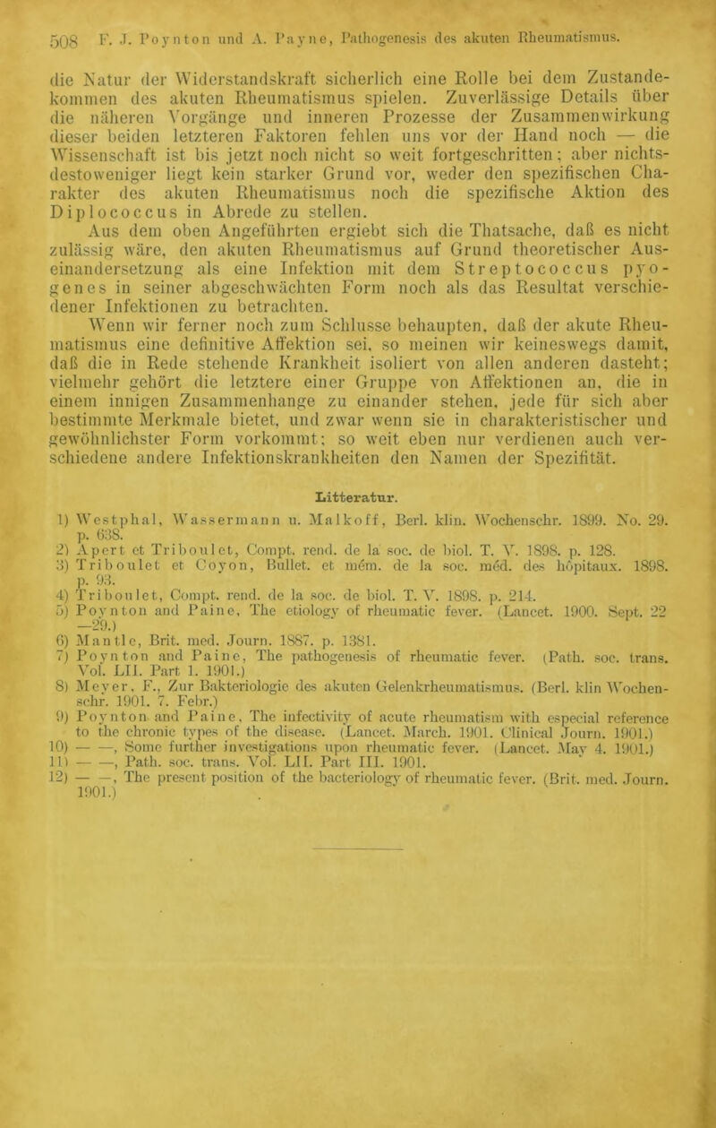 die Natur der Widerstandskraft sicherlich eine Rolle bei dein Zustande- kommen des akuten Rheumatismus spielen. Zuverlässige Details über die näheren Vorgänge und inneren Prozesse der Zusammen Wirkung dieser beiden letzteren Faktoren fehlen uns vor der Hand noch — die Wissenschaft ist bis jetzt noch nicht so weit fortgeschritten; aber nichts- destoweniger liegt kein starker Grund vor, weder den spezifischen Cha- rakter des akuten Rheumatismus noch die spezifische Aktion des Diplococcus in Abrede zu stellen. Aus dem oben Angeführten ergiebt sich die Thatsache, daß es nicht zulässig wäre, den akuten Rheumatismus auf Grund theoretischer Aus- einandersetzung als eine Infektion mit dem Streptococcus pyo- genes in seiner abgeschwächten Form noch als das Resultat verschie- dener Infektionen zu betrachten. Wenn wir ferner noch zum Schlüsse behaupten, daß der akute Rheu- matismus eine definitive Afi'ektion sei. so meinen wir keineswegs damit, daß die in Rede stehende Krankheit isoliert von allen anderen dasteht; vielmehr gehört die letztere einer Gruppe von Aifektionen an, die in einem innigen Zusammenhänge zu einander stehen, jede für sich aber bestimmte Merkmale bietet, und zwar wenn sie in charakteristischer und gewöhnlichster Form vorkommt; so weit eben nur verdienen auch ver- schiedene andere Infektionskrankheiten den Namen der Spezifität. Litteratur. 1) Westphal, Wassermann u. Mal ko ff, Berl. klin. Wochensckr. 1899. No. 29. p. 63S. 2) Apert et Triboulet, Compt. renrl. de la soc. de biol. T. V. 1S98. p. 12S. 3) Triboulet et Coyon, Bullet, et in6m. de la soc. m6d. des hopitaux. 1898. p. 93. 4) Triboulet, Compt. rend. de la soc. de biol. T. V. 189S. p. 214. 5) Povnton and Paine, The etiology of rkeumatie fever. (Lancet. 1900. Sept. 22 29.) G) Mantle, Brit. med. Journ. 1887. p. 1381. 7) Poynton and Paine, The pathogenesis of rkeumatie fever. (Patk. soc. Irans. Vol. LII. Part 1. 1901.) 8) Meyer, F., Zur Bakteriologie des akuten Gelenkrheumatismus. (Berl. klin Wocben- schr. 1901. 7. Febr.) 9) Poynton and Paine, The infeetivity of acute rheumatism with especial reference to the chronic tvpes of the disease. (Lancet. March. 1901. Clinical Journ. 1901.) 10) , Some furtner investigations upon rkeumatie fever. (Lancet. Mav 4. 1901.) 111 , Path. soc. trans. Vol. LII. Part III. 1901. 12) , The present position of the bacteriology of rkeumatie fever. (Brit. med. Journ. 1901.)