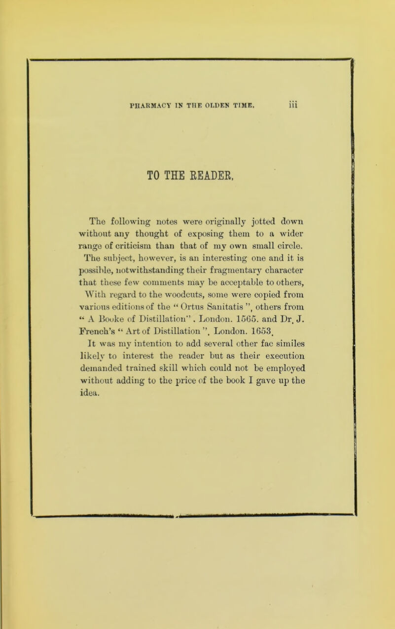 TO THE READER. The following notes were originally jotted down without any thought of exposing them to a wider range of criticism than that of mv own small circle. The subject, however, is an interesting one and it is j)ossible, notwithstanding their fragmentary character that these few comments may be accej)table to others. With regard to the woodcuts, some were copied from various editions of the “ Ortus Sanitatis ”, others from A Hooke of Distillation” . London. lo6o. and Dr, J. French’s “ Art of Distillation”. London. 1653. It was my intention to add several other fac similes likely to interest the reader but as their execution demanded trained skill which could not be employed without adding to the price of the book I gave up the idea.