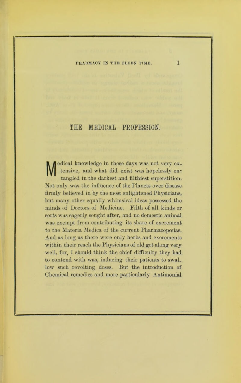 THE MEDICAL PROFESSION. Medical knowledge in those days was not very ex- tensive, and what did exist was hopelessly en- tangled in the dai-kest and filthiest siipei'stition. Not only was the influence of the I’lanets ovei* disease firmly believed in by the most enlightened Physicians, but many other ecpially whimsical ideas possessed the minds of Doctors of Medicine. Filth of all kinds or sorts was eagerly sought after, and no domestic animal was exempt from contributing its share of excrement to the Materia i\Iedica of the current Pharmacopceias. And as long as there were only herbs and exci'ements within their reach the Physicians of old got along very well, for, I should think the chief difficulty they had to contend with was, inducing their patients to swal- low such revolting doses. But the introduction of Chemical remedies and more particularly Antimonial