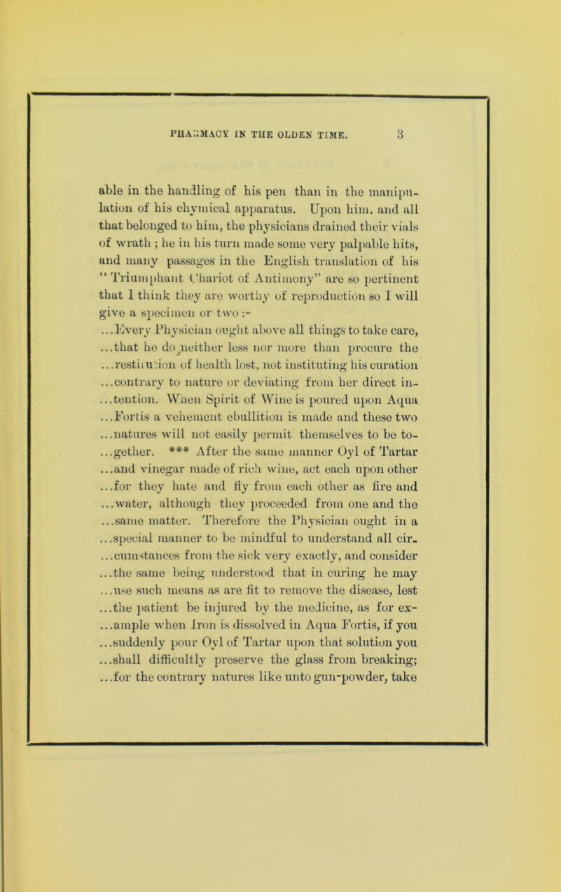 able in the handling of his pen than in the manipu- lation of his chymical apparatus. Upon him. and all that belonged to him, the physicians drained their vials of wrath ; he in his turn made some very palpable hits, and many passages in the English translation of his “ Triumphant (.'hariot of Antimony” are so pertinent that 1 think they are worthy of reproduction so 1 will give a specimen or two .. .Every l*hysician ought above all things to take care, ...that he do^neither less noi’ more than procure the ...restiiution of liealth lost, not instituting liiscuration ...contrary to nature or deviating from her direct in- ...tention. Wnen Spirit of Wine is poimsd upon Aqua ...Eortis a vehement ebullition is made and those two ...natures will not easily permit themselves to be to- ...gether. *** After the same manner Oyl of Tai'tar ...and vinegar made of rich wine, act each upon other ...for they hate and tly from each other as fire and ...water, although they proceeded from one and the ...same matter. Therefore the l*hysician ought in a ...special manner to be mindful to understand all cir_ .. .cumstances from the sick very exactly, and consider ...the .same being understood that in curing he may ...use such means as are fit to remove the di.sea.se, lest ...the }>atient be injured by the medicine, as for ex- ...ample when Iron is dissolved in Aipia Eortis, if you ...suddenly pour Oyl of Tartar upon that solution you ...shall difficultly preserve the glass from breaking; ...for the contrary natures like unto gun-powder, take