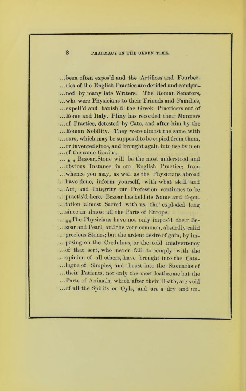 ...been often expos’d and the Artifices and Fourber. .. .ries of the English Practice are derided and cond^m- ...ned by many late Writers. The Roman Senators, ...who were Physicians to their Friends and Families, ...expell’d and banish’d the Greek Practicers out of ...Rome and Italy. Pliny has recoi’ded their Manners ...of Practice, detested by Cato, and after him by the ...Roman Nobility. They were almost the same with .. .ours, which may be suppos’d to be copied from them, ...or invented since, and brought again into use by men ...of the .s.ame Genius. ••• * # Rezoar-Stone will be the most understood and ...obvious Instance in our English Practice; from ...whence you may, as well as the Phj^sicians abroad ...have done, inform yourself, with what skill and ...Art, and Integrity our Profession continues to be ...ju-actis’d here. Bezoar has held its Name and Repu- ...tation almost Sacred with us, tho’ exploded long ...since in almost all the Parts of Europe. Physicians have not onl}- impos’d their Be- ...zoar and Pearl, and the very comniun, absurdly calld .. .precious Stones; but the ardent desire of gain, by im- ... posing on the Credulous, or the cold inadvertency ...of that sort, who never fail to comply with the ...opinion of all others, have brought into the Cata- ...logue of Simples, and thrust into the Stomachs of ...theii Patients, not only the mo.st loathsome but the ...Parts of Animals, which after their Death,are void ...of all tho Spirits or Oyls, and are a dry and un-