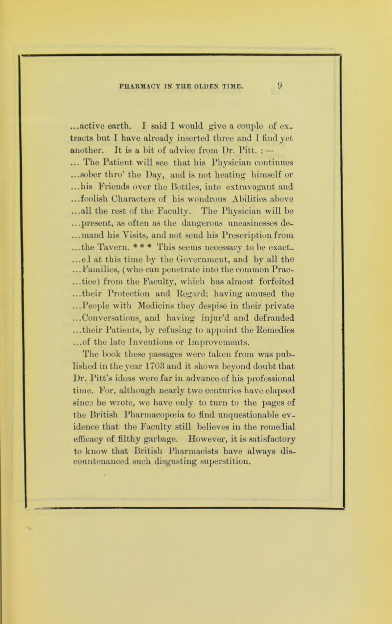 ...active earth. I said I would give a couple of ox. tracts but I have already inserted three and 1 find yet another. It is a hit of advice from Dr. I’itt. :— ... The Patient will .see that his Physician continues ...sober thro’ the Day, and is not heating himself or ...his Friends over the Dottles, into extravagant and ...foolish Chax’aeters of his wondrous Abilities abt)ve ...all the rest of the Faculty. The Physician will bo ...present, as often as the dangerous uneasinesses de- ...mand his Visits, and not send his Preserij)tion from ...the Tavern. ♦ * ♦ This seems necessary to bo exact- ...e.l at this timo by the (Tovernmont, and by all the ... Families, (who can penetrate into the eommon Prac- ...tice) from the Faculty, which has almost forfeited ...their Protection and liegard; having amused the ...People with Medicins they desjiise in their private ...Conversations, and having injur’d and defrauded ...their Patients, by refusing to appoint the Kemedies ...of the late Inventions or Improvements. The book these p.a.s.sages were taken from was pub- lished in the year 1703 and it .shows beyond doubt that Dr. Pitt’s ideas were far in advance of his professional time. For, although nearly two centuries have elapsed since he wrote, we have only to turn to the pages of tfie Driti.sh Pharmacopceia to find uiu(uestionable ev- idence that the Faculty still believes in the remedial efficacy of filthy garbage. However, it is satisfactory to know that Dritish Pharmacists have always dis- countenanced such disgusting superstition.