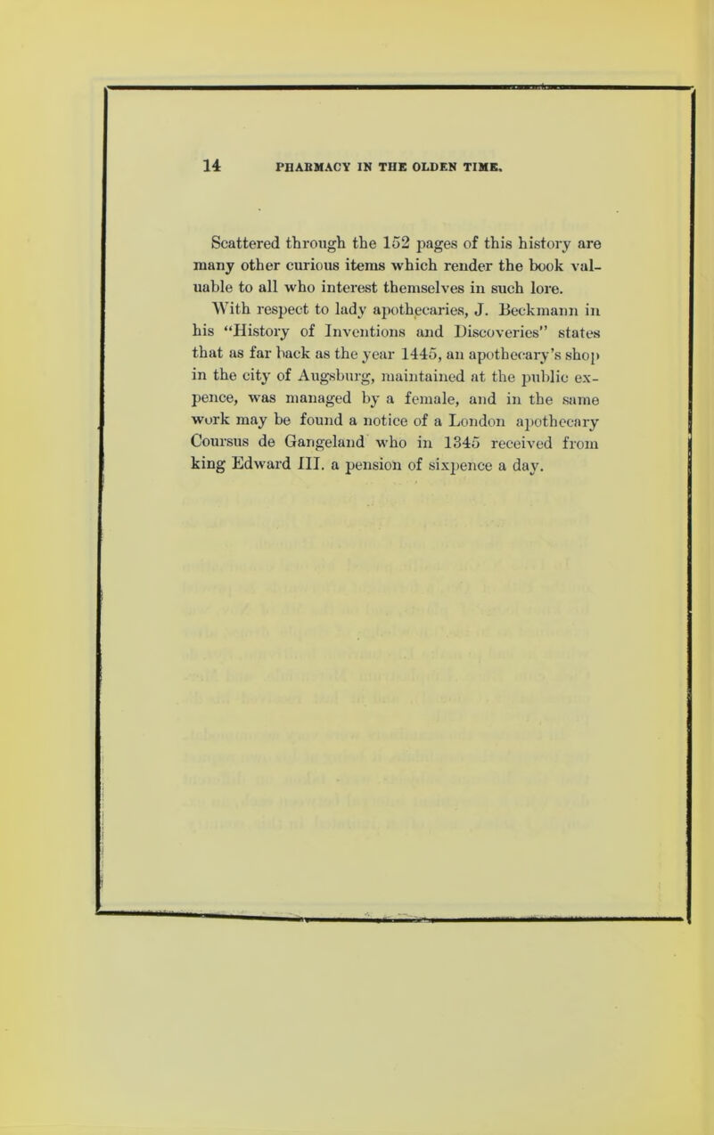 Scattered througli the 152 pages of this history are many other curious items which render the book val- uable to all who interest themselves in such lore. With respect to lady apothecaries, J. Beckmann in his “History of Inventions and Discoveries” states that as far back as the year 1445, an apothecary’s sho[> in the city of Augsburg, maintained at the public ex- pence, was managed by a female, and in the same work may be found a notice of a London a])othecary Coursus de Gangeland who in 1345 received from king Edward HI. a pension of sixpence a day.