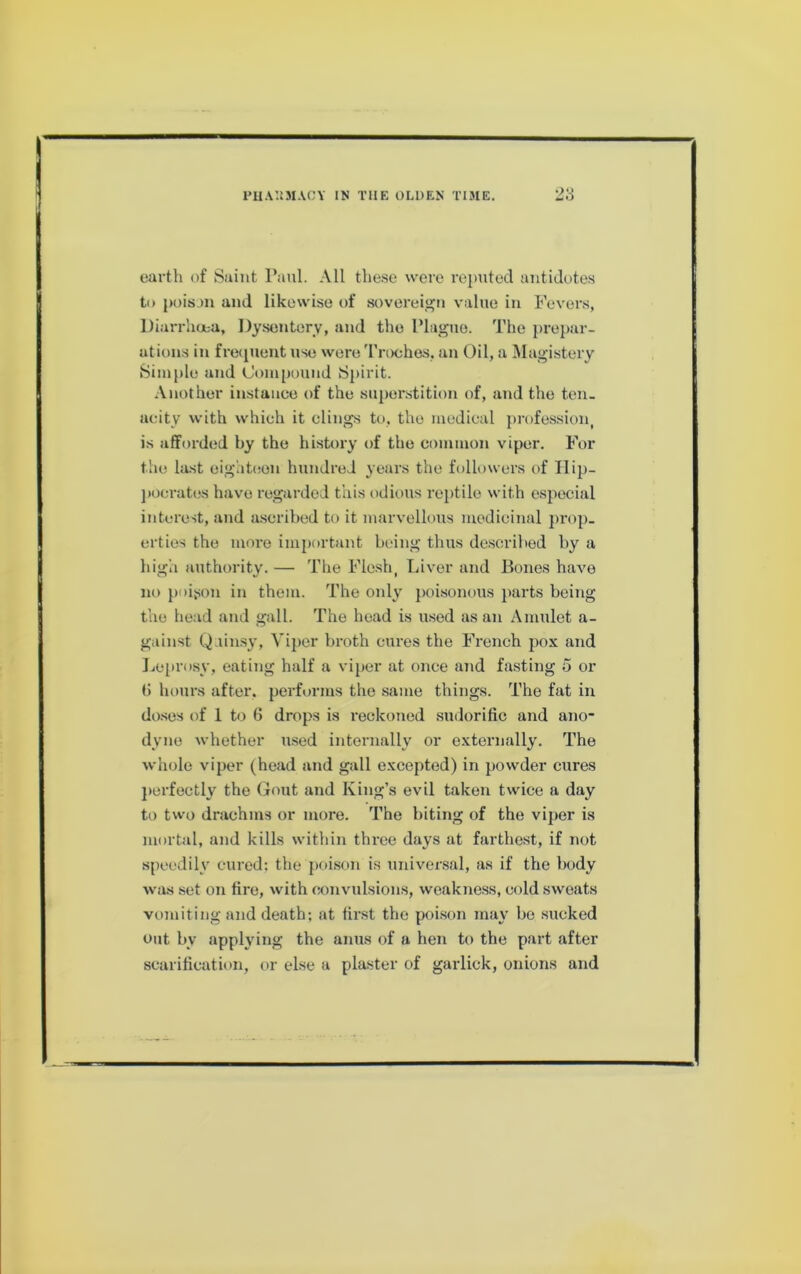 earth of Saint Paul. All these were re{)uted antidotes to jioisan and likewise of sovereij^n value in Fevers, Diarrhoea, Dysentery, and the Plague. The prepar- ations in freipient use were 'rrochos, an Oil, a Magistery 8iiu[)le and Compound Spirit. Another instance of the superstition of, and the ten. acity with which it clings to, the medical profes.sion, is afforded by the history of the common viper. For the last eighteen hundred years the followers of Ilijj- j)ocrates have regarded this odious reptile with especial interest, and aseribed to it marvellons medicinal prop- erties the more important being thus de.soribed by a bigh authority. — The Flesh, Liver and Bones have no poison in them. The only poisonous parts being the head and gall. The head is used as an Amulet a- gainst Qainsy, Viper broth cures the French pox and liCprosy, eating half a viper at once and fasting 5 or () hours after, performs the same things. The fat in do.ses of 1 to G drops is I'eckoned sudorific and ano* dyne whether used internally or externally. The whole viper (head and gall excepted) in powder cures jterfectly the Gout and King’s evil taken twice a day to two drachms or more. The biting of the viper is mortal, and kills within three days at farthe.st, if not speedily cured: the poison is universal, as if the body was set on fire, with «)nvulsions, weakne.ss, cold sweats vomiting and death; at first the poi.son may be sucked out by applying the anus of a hen to the part after scarification, or else a plaster of garlick, onions and