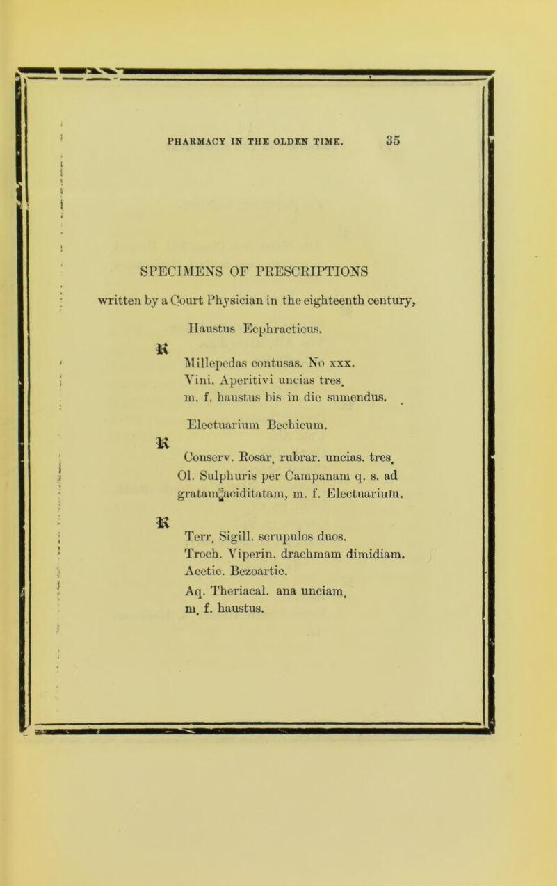 SrECIMENS OF PRESCKIFTIONS written by a Qourt Physician in the eighteenth century, Haustus Ecphracticus. TMillepedas contusas. No xxx. Yini. Aperitivi uncias tres. ni. f. haustus bis in die sumendus. Electuariuin Bechicum. M Conserv. Rosar. rubrar. uncias. tres. 01. Sulphuris per Cainpanam q. s. ad gratamjjaciditatam, m. f. Electuariutn. Terr. Sigill. scrupulos duos. Troch. Viperin. drachruam dimidiara. Acetic. Bezoartic. Aq. Theriacal. ana unciam. m. f. haustus.