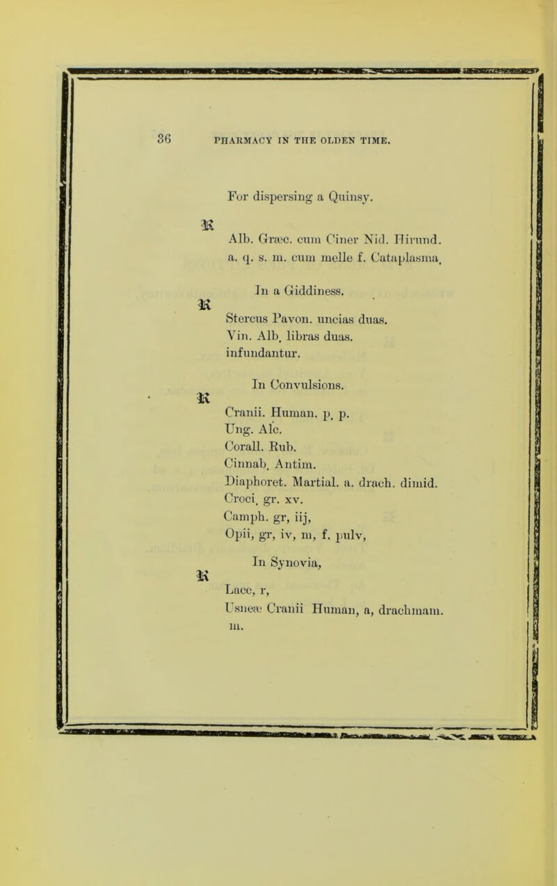 For dispersing a Quinsy. Alb. Grsec. cum Ciner Nid. ITirund. a. (£. s. ni. cum mclle f. Cataplasma. ]n a Giddiness. Stercus Pavon. uncias dims. Vin. Alb. libras duas. infundantur. In Convulsions. Cranii. Human, p. p. Ung. Ale. Corall. Kub. Cinnab. Antim. Diaphoret. Martial, a. drach. dimid. Croci, gr. xv. Camph. gr, iij, Opii, gr, iv, m, f. pulv. In Synovia, Lacc, r, L snefc Cranii Human, a, draclimam.