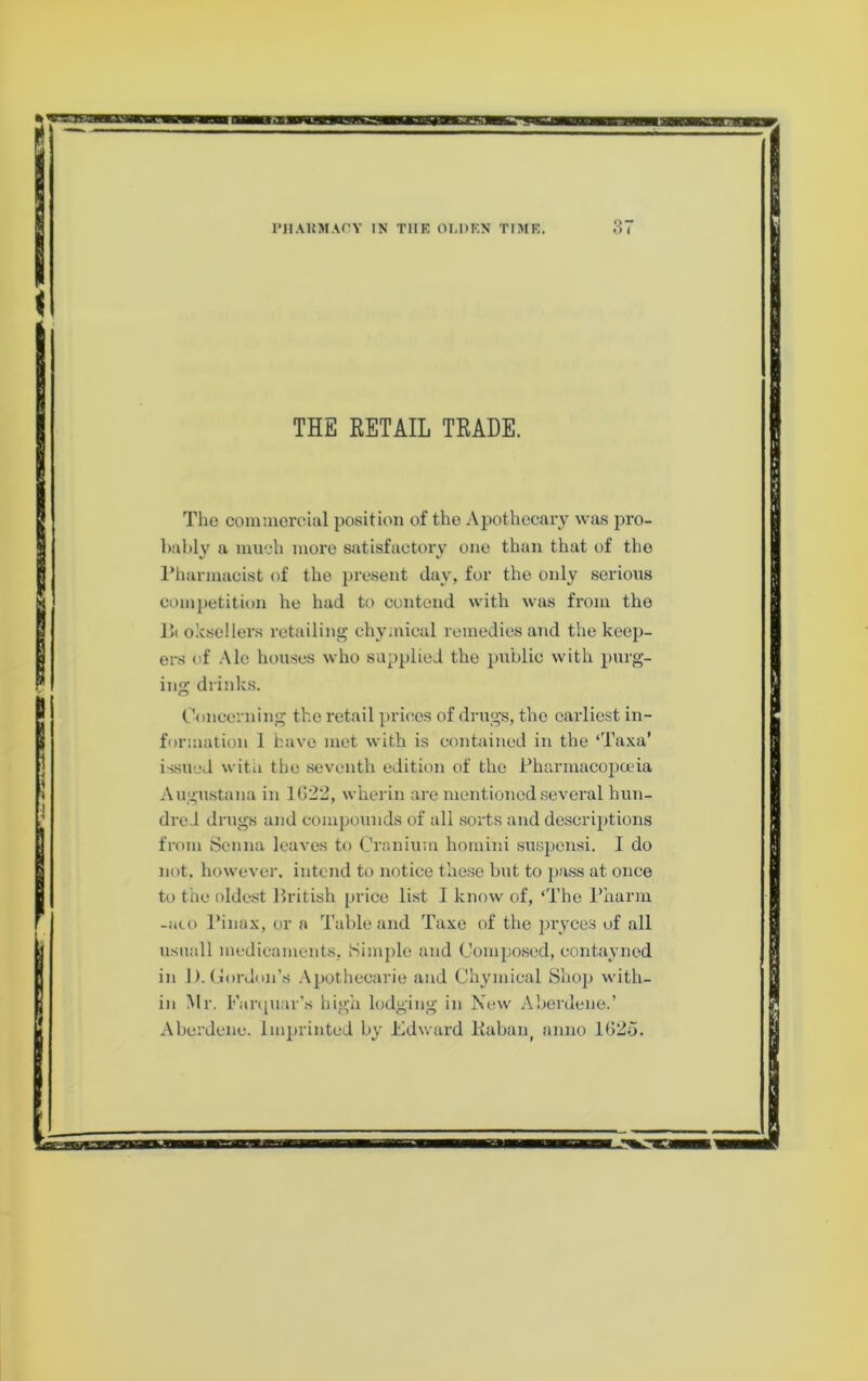 THE RETAIL TRADE. The commorcuil position of the Apothecary was pro- bably a much more satisfactory one than that of the rharmacist of the present day, for the only serious competition he had to contend with was from the 1!( olcsellers retailing chymical remedies and the keep- ers of Ale houses who supplied the public with purg- ing drinks. Concerning the retail prices of drugs, the earliest in- formation 1 have met with is contained in the ‘Taxa’ issued witii the seventh edition of the i’harmacopana Augu.stana in lG2l3, wherin are mentioned several hun- dred drugs and compounds of all .sorts and descrijitions from Senna leaves to Cranium homini susjjensi. I do not. however, intend to notice these but to jiass at once to trie oldest Hritish price list I know of, ‘The I’harm -ato I’inax, or a Table and Taxe of the j^ryces of all usiiall medicaments, Simple and Composed, contayned in I). Gordon’s Apothecarie and Chymical Shop with- in Mr. Fanpiar’s high lodging in Kew Aberdene.’ Aberdeiie. Imprinted by Edward Kaban^ anno lG2d.