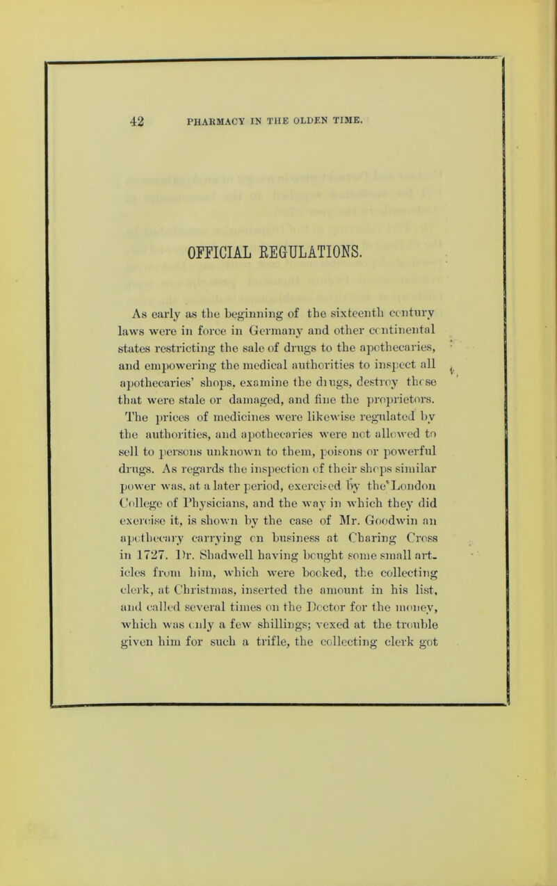 OFFICIAL EEOULATIOKS. A.S early as the beginning of the sixteenth century laws were in force in Germany and other continental states restricting the sale of drugs to the ajDothecaries, and empowering the medical authorities to inspect all apothecaries’ shops, examine the dings, destroy those that were stale or damaged, and line the projirietors. The jiriees of medicines were likewise ro'gulatcd by the authorities, and apothecaries were not allowed to sell to jiersons unknown to them, poisons or powerful drugs. As regards the insjiection of their shops similar power was, at a later period, exercised hy the*London College of riiysicians, and the M ay in M hich they did exercise it, is shoM-n hy the case of Mr. GoodM'in an apothecary carrying on business at Charing Cross in 1727. Dr. iShadM-ell having bought some small art- icles from him, M'hich M-ere booked, the collecting clerk, at Christmas, inserted the amount in his list, and called several times on the Doctor for the money, which was c nly a few' shillings; vexed at the trouble given him for such a trifle, the collecting clerk got