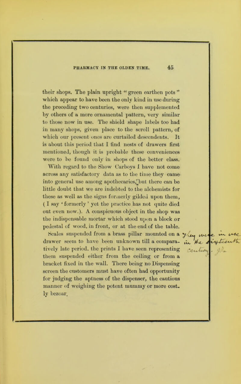 their shops. The plain upright “ green earthen pots ” which appear to have been the only kind in use during the preceding two centuries, wore then supplemented by others of a more ornamental pattern, very similar to those now in use. The shield shape labels too had in many shops, given place to the scroll pattern, of which our })resent ones are curtailed desiiondents. It is about this period that I tind nests of drawers first mentioned, though it is probable these conveniences were to be found only in shops of the better class. ^V'ith regard to the Show Carboys I have not come across any satisfactory data as to the time they came into general use among a}X)thecaries,[^but there can be little doubt that we are indebted to the alchemists for these as well as the signs foriuerly gilded upon them, ( I say ‘ formerly ’ yet the practice has not quite died out even now.). A conspicuous object in the shop was the indispen.sable mortar which stood upon a block or pede.stal of wwd, in front, or at the end of the table. Scales suspended from a brass pillar mounted on a drawer seem to have been unknown till a compara- tively late period, the prints I have seen representing them su.spended either from the ceiling or from a bracket fixed in the wall. There being no Dispensing screen the customers must have often had opportunity for judging the aptness of the di.spenser, the cautious manner of weighing the potent mummy or more cost- ly bezoar.