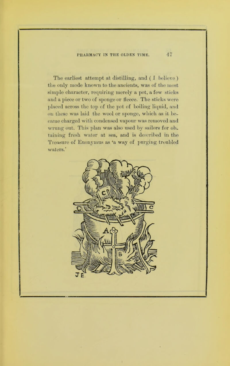 The earliest attempt at tlistilling, and ( I ludiovo ) the only mode known to the ancients, was of the most simple character, reipiiring merely a pot. a few sticks and a piece or two of sponge or Heece. The sticks wore jtlaeod across the top of the pot of boiling li([uid, and on these was laid the wool or sponge, which as it l)c- came charged with condensed vaponr was removed and wrung out. This plan was also used by .sailoi-s for ob. taining fresh water at sea, and is de.scribed in the 'rroasure of Euonymus as ‘a way of purging troubled waters.’