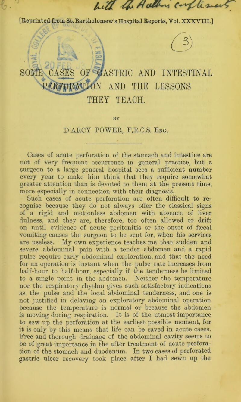 [Reprinted from St. Bartholomew’s Hospital Reports, Vol. XXXVIII.] * I . I fv*v-4 \: 3, *2. -4 . | ) CWSV Jl ^ some cases of ! Gastric and intestinal )N AND THE LESSONS THEY TEACH. BY D’ARCY POWER, F.R.C.S. Eng. Cases of acute perforation of the stomach and intestine are not of very frequent occurrence in general practice, but a surgeon to a large general hospital sees a sufficient number every year to make him think that they require somewhat greater attention than is devoted to them at the present time, more especially in connection with their diagnosis. Such cases of acute perforation are often difficult to re- cognise because they do not always offer the classical signs of a rigid and motionless abdomen with absence of liver dulness, and they are, therefore, too often allowed to drift on until evidence of acute peritonitis or the onset of frncal vomiting causes the surgeon to be sent for, when his services are useless. My own experience teaches me that sudden and severe abdominal pain with a tender abdomen and a rapid pulse require early abdominal exploration, and that the need for an operation is instant when the pulse rate increases from half-hour to half-hour, especially if the tenderness be limited to a single point in the abdomen. Neither the temperature nor the respiratory rhythm gives such satisfactory indications as the pulse and the local abdominal tenderness, and one is not justified in delaying an exploratory abdominal operation because the temperature is normal or because the abdomen is moving during respiration. It is of the utmost importance to sew up the perforation at the earliest possible moment, for it is only by this means that life can be saved in acute cases. Free and thorough drainage of the abdominal cavity seems to be of great importance in the after treatment of acute perfora- tion of the stomach and duodenum. In two cases of perforated gastric ulcer recovery took place after I had sewn up the