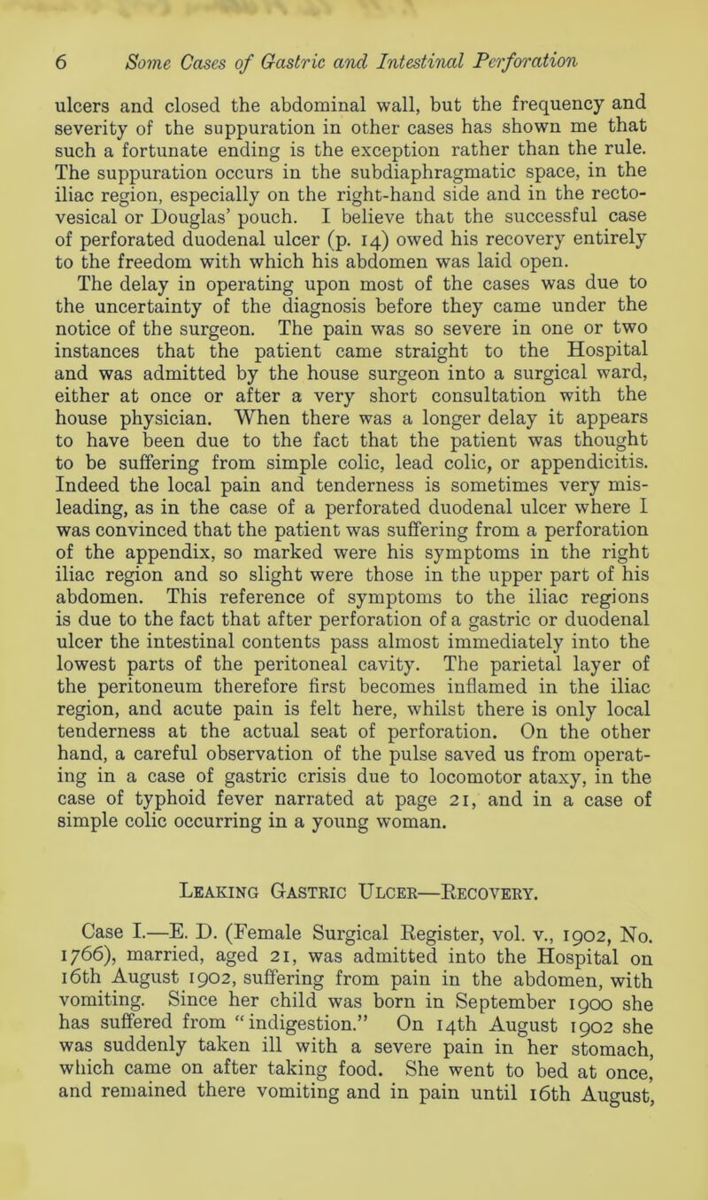 ulcers and closed the abdominal wall, but the frequency and severity of the suppuration in other cases has shown me that such a fortunate ending is the exception rather than the rule. The suppuration occurs in the subdiaphragmatic space, in the iliac region, especially on the right-hand side and in the recto- vesical or Douglas’ pouch. I believe that the successful case of perforated duodenal ulcer (p. 14) owed his recovery entirely to the freedom with which his abdomen was laid open. The delay in operating upon most of the cases was due to the uncertainty of the diagnosis before they came under the notice of the surgeon. The pain was so severe in one or two instances that the patient came straight to the Hospital and was admitted by the house surgeon into a surgical ward, either at once or after a very short consultation with the house physician. When there was a longer delay it appears to have been due to the fact that the patient was thought to be suffering from simple colic, lead colic, or appendicitis. Indeed the local pain and tenderness is sometimes very mis- leading, as in the case of a perforated duodenal ulcer where I was convinced that the patient was suffering from a perforation of the appendix, so marked were his symptoms in the right iliac region and so slight were those in the upper part of his abdomen. This reference of symptoms to the iliac regions is due to the fact that after perforation of a gastric or duodenal ulcer the intestinal contents pass almost immediately into the lowest parts of the peritoneal cavity. The parietal layer of the peritoneum therefore first becomes inflamed in the iliac region, and acute pain is felt here, whilst there is only local tenderness at the actual seat of perforation. On the other hand, a careful observation of the pulse saved us from operat- ing in a case of gastric crisis due to locomotor ataxy, in the case of typhoid fever narrated at page 21, and in a case of simple colic occurring in a young woman. Leaking Gastric Ulcer—Recovery. Case I.—E. D. (Female Surgical Register, vol. v., 1902, No. 1766), married, aged 21, was admitted into the Hospital on 16th August 1902, suffering from pain in the abdomen, with vomiting. Since her child was born in September 1900 she has suffered from “indigestion.” On 14th August 1902 she was suddenly taken ill with a severe pain in her stomach, which came on after taking food. She went to bed at once,* and remained there vomiting and in pain until 16th August,
