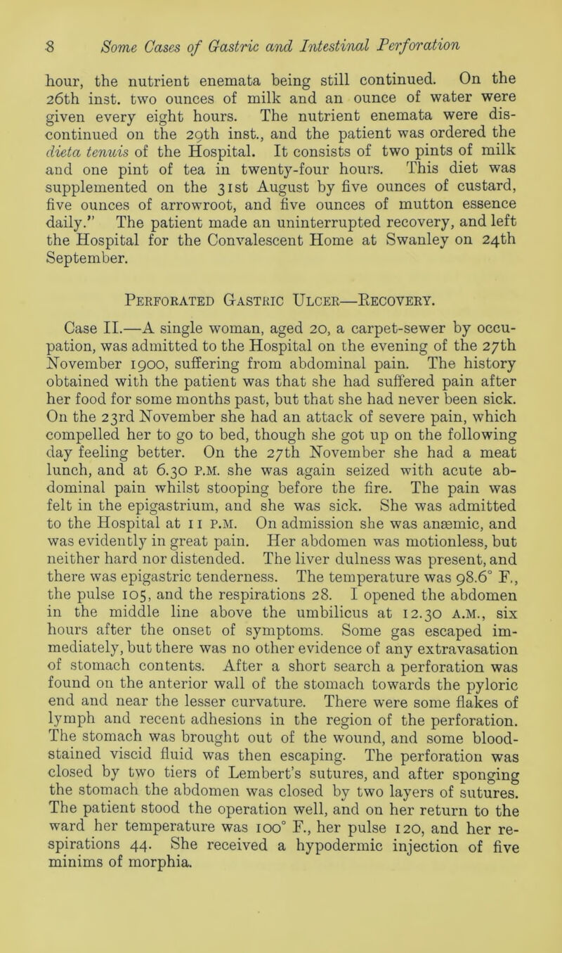 hour, the nutrient enemata being still continued. On the 26th inst. two ounces of milk and an ounce of water were given every eight hours. The nutrient enemata were dis- continued on the 29th inst., and the patient was ordered the dieta tenuis of the Hospital. It consists of two pints of milk and one pint of tea in twenty-four hours. This diet was supplemented on the 31st August by five ounces of custard, five ounces of arrowroot, and five ounces of mutton essence daily.” The patient made an uninterrupted recovery, and left the Hospital for the Convalescent Home at Swanley on 24th September. Perforated Gastric Ulcer—Recovery. Case II.—A single woman, aged 20, a carpet-sewer by occu- pation, was admitted to the Hospital on the evening of the 27th November 1900, suffering from abdominal pain. The history obtained with the patient was that she had suffered pain after her food for some months past, but that she had never been sick. On the 23rd November she had an attack of severe pain, which compelled her to go to bed, though she got up on the following day feeling better. On the 27th November she had a meat lunch, and at 6.30 p.m. she was again seized with acute ab- dominal pain whilst stooping before the fire. The pain was felt in the epigastrium, and she was sick. She was admitted to the Hospital at 11 p.m. On admission she was anasmic, and was evidently in great pain. Her abdomen was motionless, but neither hard nor distended. The liver dulness was present, and there was epigastric tenderness. The temperature was 98.6° F,, the pulse 105, and the respirations 28. I opened the abdomen in the middle line above the umbilicus at 12.30 A.M., six hours after the onset of symptoms. Some gas escaped im- mediately, but there was no other evidence of any extravasation of stomach contents. After a short search a perforation was found on the anterior wall of the stomach towards the pyloric end and near the lesser curvature. There were some flakes of lymph and recent adhesions in the region of the perforation. The stomach was brought out of the wound, and some blood- stained viscid fluid was then escaping. The perforation was closed by two tiers of Lembert’s sutures, and after sponging the stomach the abdomen was closed by two layers of sutures. The patient stood the operation well, and on her return to the ward her temperature was 100° F., her pulse 120, and her re- spirations 44. She received a hypodermic injection of five minims of morphia.