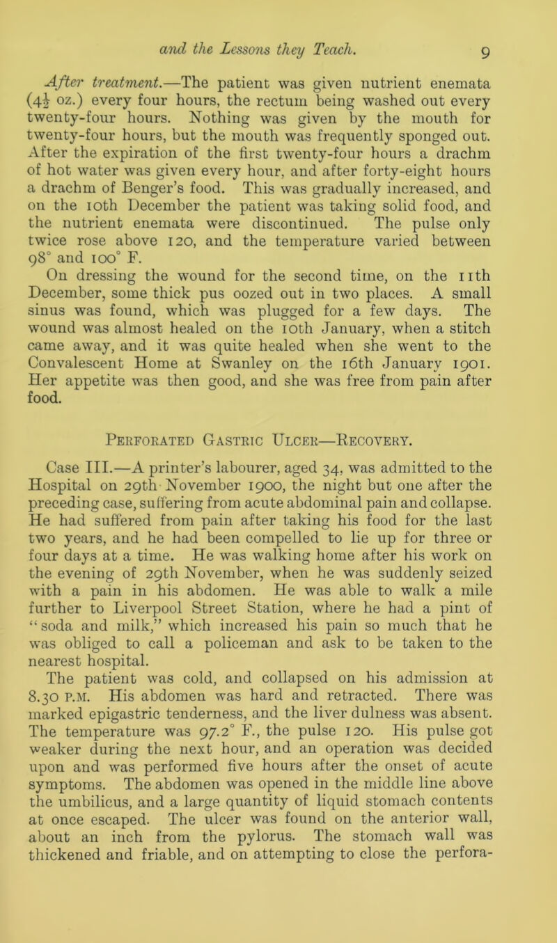 After treatment.—The patient was given nutrient enemata (4^ oz.) every four hours, the rectum being washed out every twenty-four hours. Nothing was given by the mouth for twenty-four hours, but the mouth was frequently sponged out. After the expiration of the first twenty-four hours a drachm of hot water was given every hour, and after forty-eight hours a drachm of Benger’s food. This was gradually increased, and on the 10th December the patient was taking solid food, and the nutrient enemata were discontinued. The pulse only twice rose above 120, and the temperature varied between 98° and 100° F. On dressing the wound for the second time, on the nth December, some thick pus oozed out in two places. A small sinus was found, which was plugged for a few days. The wound was almost healed on the 10th January, when a stitch came away, and it was quite healed when she went to the Convalescent Home at Swanley on the 16th January 1901. Her appetite was then good, and she was free from pain after food. Perforated Gastric Ulcer—Recovery. Case III.—A printer’s labourer, aged 34, was admitted to the Hospital on 29th November 1900, the night but one after the preceding case, suffering from acute abdominal pain and collapse. He had suffered from pain after taking his food for the last two years, and he had been compelled to lie up for three or four days at a time. He was walking home after his work on the evening of 29th November, when he was suddenly seized with a pain in his abdomen. He was able to walk a mile further to Liverpool Street Station, where he had a pint of “soda and milk,” which increased his pain so much that he was obliged to call a policeman and ask to be taken to the nearest hospital. The patient was cold, and collapsed on his admission at 8.30 P.M. His abdomen was hard and retracted. There was marked epigastric tenderness, and the liver dulness was absent. The temperature was 97.20 F., the pulse 120. His pulse got weaker during the next hour, and an operation was decided upon and was performed five hours after the onset of acute symptoms. The abdomen was opened in the middle line above the umbilicus, and a large quantity of liquid stomach contents at once escaped. The ulcer was found on the anterior wall, about an inch from the pylorus. The stomach wall was thickened and friable, and on attempting to close the perfora-