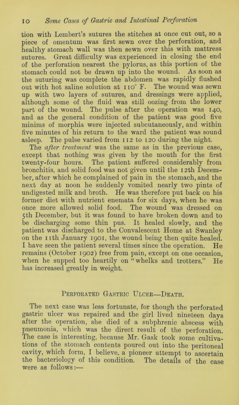tion with Lembert’s sutures the stitches at once cut out, so a piece of omentum was first sewn over the perforation, and healthy stomach wall was then sewn over this with mattress sutures. Great difficulty was experienced in closing the end of the perforation nearest the pylorus, as this portion of the stomach could not be drawn up into the wound. As soon as the suturing was complete the abdomen was rapidly flushed out with hot saline solution at i io° F. The wound was sewn up with two layers of sutures, and dressings were applied, although some of the fluid was still oozing from the lower part of the wound. The pulse after the operation was 140, and as the general condition of the patient was good five minims of morphia were injected subcutaneously, and within five minutes of his return to the ward the patient was sound asleep. The pulse varied from 112 to 120 during the night. The after treatment was the same as in the previous case, except that nothing was given by the mouth for the first twenty-four hours. The patient suffered considerably from bronchitis, and solid food was not given until the 12th Decem- ber, after which he complained of pain in the stomach, and the next day at noon he suddenly vomited nearly two pints of undigested milk and broth. He was therefore put back on his former diet with nutrient enemata for six days, when he was once more allowed solid food. The wound was dressed on 5th December, but it was found to have broken down and to be discharging some thin pus. It healed slowly, and the patient was discharged to the Convalescent Home at Swanley on the nth January 1901, the wound being then quite healed. I have seen the patient several times since the operation. He remains (October 1902) free from pain, except on one occasion, when he supped too heartily on “whelks and trotters.” He has increased greatly in weight. Perforated Gastric Ulcer—Death. The next case was less fortunate, for though the perforated gastric ulcer was repaired and the girl lived nineteen days after the operation, she died of a subphrenic abscess with pneumonia, which was the direct result of the perforation. The case is interesting, because Mr. Gask took some cultiva- tions of the stomach contents poured out into the peritoneal cavity, which form, I believe, a pioneer attempt to ascertain the bacteriology of this condition. The details of the case were as follows:—
