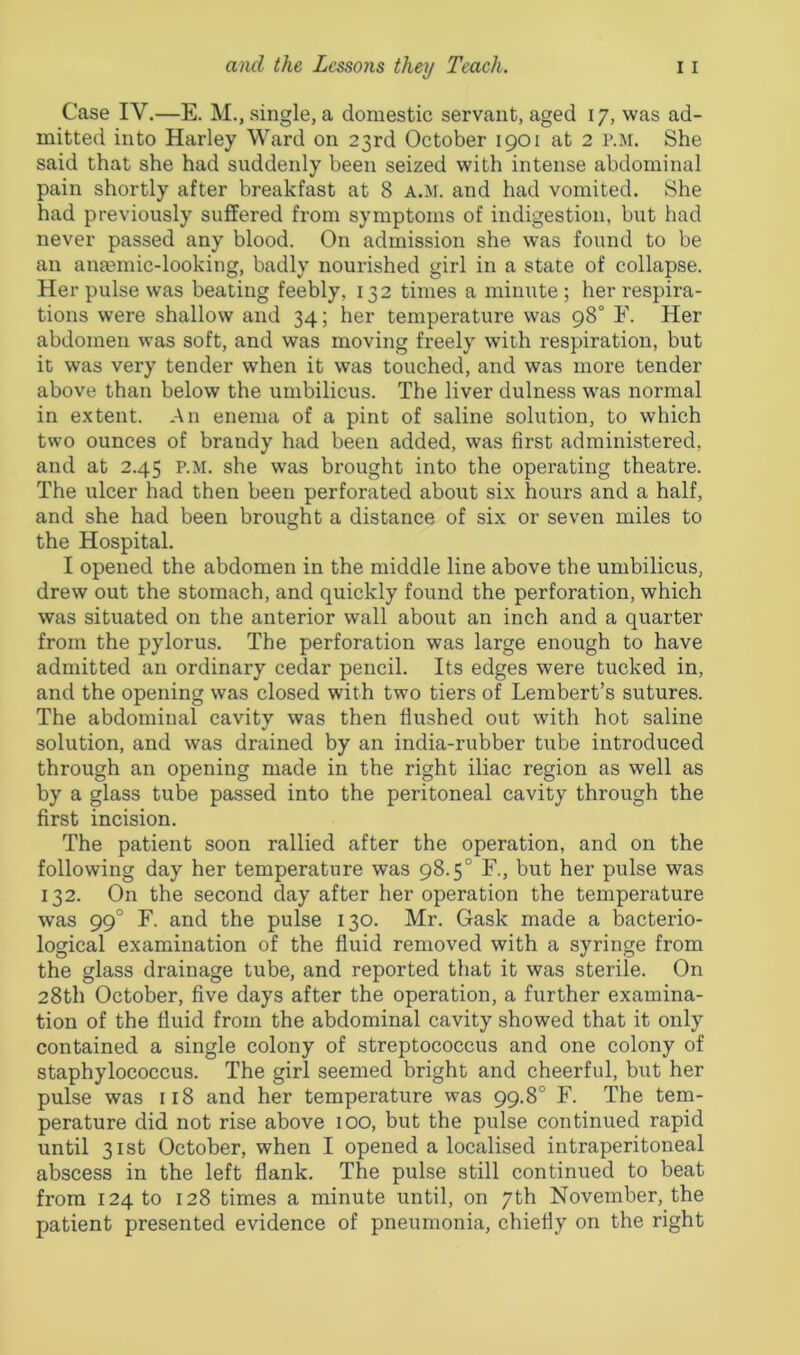 Case IV.—E. M., single, a domestic servant, aged 17, was ad- mitted into Harley Ward on 23rd October 1901 at 2 p.m. She said that she had suddenly been seized with intense abdominal pain shortly after breakfast at 8 a.M. and had vomited. She had previously suffered from symptoms of indigestion, but had never passed any blood. On admission she was found to be an anaemic-looking, badly nourished girl in a state of collapse. Her pulse was beating feebly, 132 times a minute ; her respira- tions were shallow and 34; her temperature was 98° F. Her abdomen was soft, and was moving freely with respiration, but it was very tender when it was touched, and was more tender above than below the umbilicus. The liver dulness was normal in extent. An enema of a pint of saline solution, to which two ounces of brandy had been added, was first administered, and at 2.45 p.m. she was brought into the operating theatre. The ulcer had then been perforated about six hours and a half, and she had been brought a distance of six or seven miles to the Hospital. I opened the abdomen in the middle line above the umbilicus, drew out the stomach, and quickly found the perforation, which was situated on the anterior wall about an inch and a quarter from the pylorus. The perforation was large enough to have admitted an ordinary cedar pencil. Its edges were tucked in, and the opening was closed with two tiers of Lembert’s sutures. The abdominal cavity was then flushed out with hot saline solution, and was drained by an india-rubber tube introduced through an opening made in the right iliac region as well as by a glass tube passed into the peritoneal cavity through the first incision. The patient soon rallied after the operation, and on the following day her temperature was 98.5° F., but her pulse was 132. On the second day after her operation the temperature was 990 F. and the pulse 130. Mr. Gask made a bacterio- logical examination of the fluid removed with a syringe from the glass drainage tube, and reported that it was sterile. On 28th October, five days after the operation, a further examina- tion of the fluid from the abdominal cavity showed that it only contained a single colony of streptococcus and one colony of staphylococcus. The girl seemed bright and cheerful, but her pulse was 118 and her temperature was 99.8° F. The tem- perature did not rise above 100, but the pulse continued rapid until 31st October, when I opened a localised intraperitoneal abscess in the left flank. The pulse still continued to beat from 124 to 128 times a minute until, on 7th November, the patient presented evidence of pneumonia, chiefly on the right