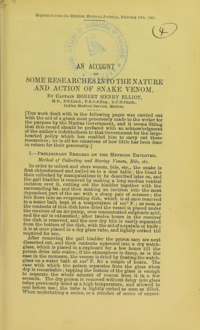 Reprinted from the British Medical Journal, February 10th, 1900. AN ACCOUNT OF SOME RESEARCHES INTO THE NATURE AND ACTION OF SNAKE VENOM. By Captain ROBERT HENRY ELLIOT, M.B., B.S.Lond., F.R.C.S.Eng,, D.P.H.Canib., Indian Medical Service, Madras. HHE Work dealt wit.li in the following pages was carried out with the aid of a grant most generously made to the writer for RieAurP°8e Ma<iras Government, and it seems fitting that this record should be prefaced with an acknowledgment of the author s indebtedness to that Government for the large- hearted policy which has enabled him to carry out these researches ; he is all too conscious of how little has been done in return for their generosity.] B Preliminary Remarks on the Methods Employed. Method of Collecting and Storing Venom, Bile, etc. In order to collect and store venom, bile, etc., the snake is first chloroformed and nailed on to a deal table; the blood is then collected by manipulations to be described later on, and the gall bladder is removed by making a long median ventral incision over it, cutting out the bladder together with the surrounding fat, and then making an incision into the most v.^Te.n e • Par^ 8ac with a sharp pair of scissors ; the bile flows into an evaporating dish, which is at once removed to a water bath kept at a temperature of ioo° F.; as soon as the contents of this dish have dried the vessel is placed under the receiver of an air-pump, over concentrated sulphuric acid, and the air is exhausted; after twelve hours in the receiver the dish is removed, and the now dry bile is easily separated from the bottom of the dish, with the aid of a spatula or knife : it is at once placed in a dry glass tube, and tightly corked till required for use. After removing the gall bladder the poison sacs are next dissected out, and their contents squeezed into a dry watch- glass, which is placed in a cupboard for a few hours till the poison dries into scales ; if the atmosphere is damp, as is the ease in the monsoon, the venom is dried by floating the watch- glass on a water bath at ioo° F. for a couple of hours. The ease with which the poison separates from the glass when dry is remarkable; tapping the bottom of the glass is enough to separate the whole amount of venom from it in a few seconds. The dry poison is removed without delay into glass tubes previously dried at a high temperature, and allowed to cool before use;, the tube is tightly corked as soon as filled. YVhen undertaking a series, or a number of series of experi-