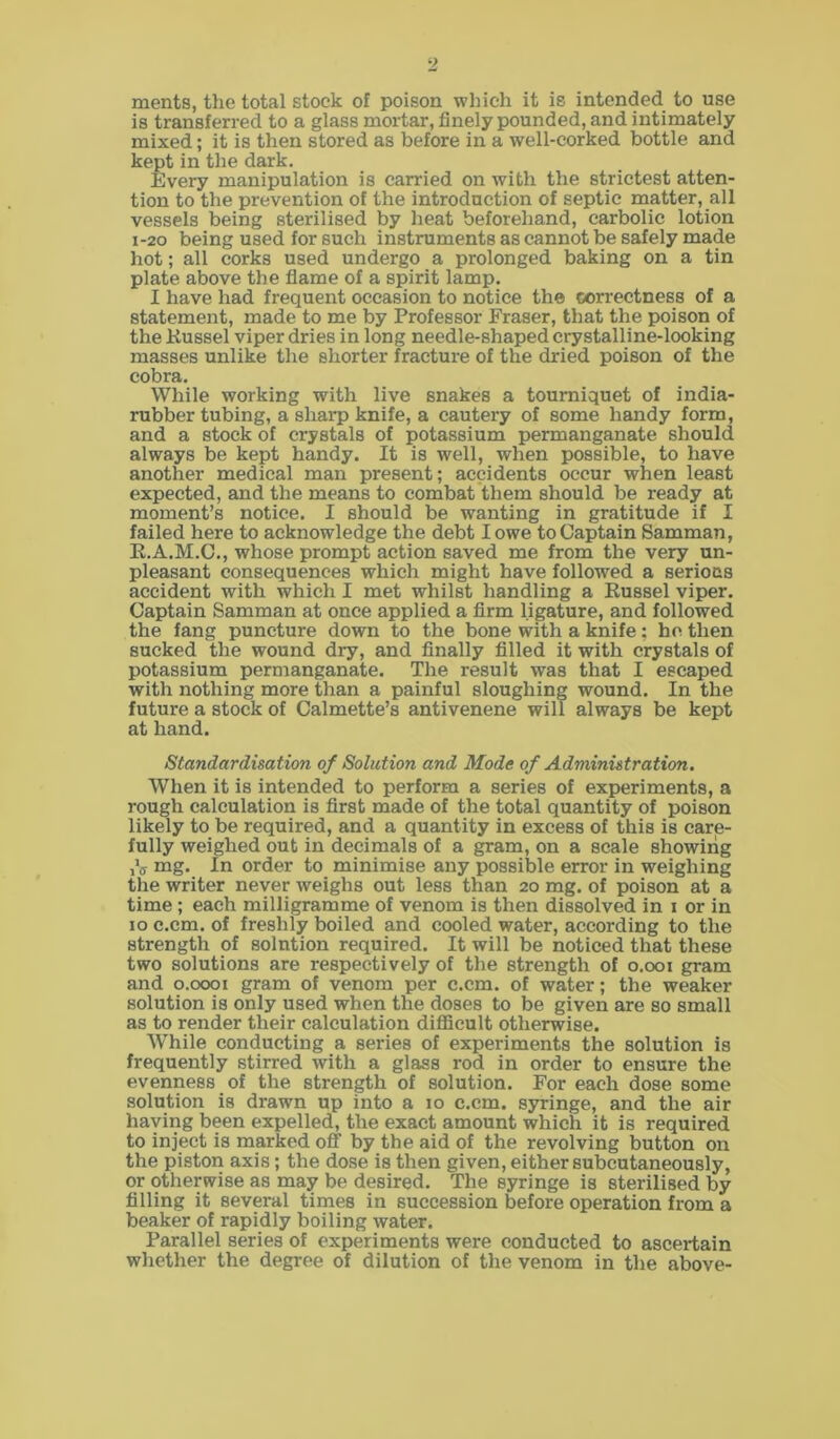 ments, the total stock of poison winch it is intended to use is transferred to a glass mortar, finely pounded, and intimately mixed; it is then stored as before in a well-corked bottle and kept in the dark. Every manipulation is carried on with the strictest atten- tion to the prevention of the introduction of septic matter, all vessels being sterilised by heat beforehand, carbolic lotion 1-20 being used for such instruments as cannot be safely made hot; all corks used undergo a prolonged baking on a tin plate above the flame of a spirit lamp. I have had frequent occasion to notice the correctness of a statement, made to me by Professor Fraser, that the poison of the Kussel viper dries in long needle-shaped crystalline-looking masses unlike the shorter fracture of the dried poison of the cobra. While working with live snakes a tourniquet of india- rubber tubing, a sharp knife, a cautery of some handy form, and a stock of crystals of potassium permanganate should, always be kept handy. It is well, when possible, to have another medical man present; accidents occur when least expected, and the means to combat them should be ready at moment’s notice. I should be wanting in gratitude if I failed here to acknowledge the debt I owe to Captain Samman, R.A.M.C., whose prompt action saved me from the very un- pleasant consequences which might have followed a serious accident with which I met whilst handling a Russel viper. Captain Samman at once applied a firm ligature, and followed the fang puncture down to the bone with a knife; he then sucked the wound dry, and finally filled it with crystals of potassium permanganate. The result was that I escaped with nothing more than a painful sloughing wound. In the future a stock of Calmette’s antivenene will always be kept at hand. Standardisation of Solution and Mode of Administration. When it is intended to perform a series of experiments, a rough calculation is first made of the total quantity of poison likely to be required, and a quantity in excess of this is care- fully weighed out in decimals of a gram, on a scale showing ,V mg. In order to minimise any possible error in weighing the writer never weighs out less than 20 mg. of poison at a time ; each milligramme of venom is then dissolved in 1 or in 10 c.cm. of freshly boiled and cooled water, according to the strength of solution required. It will be noticed that these two solutions are respectively of the strength of 0.001 gram and 0.0001 gram of venom per c.cm. of water; the weaker solution is only used when the doses to be given are so small as to render their calculation difficult otherwise. While conducting a series of experiments the solution is frequently stirred with a glass rod in order to ensure the evenness of the strength of solution. For each dose some solution is drawn up into a 10 c.cm. syringe, and the air having been expelled, the exact amount which it is required to inject is marked off by the aid of the revolving button on the piston axis; the dose is then given, either subcutaneously, or otherwise as may be desired. The syringe is sterilised by filling it several times in succession before operation from a beaker of rapidly boiling water. Parallel series of experiments were conducted to ascertain whether the degree of dilution of the venom in the above-