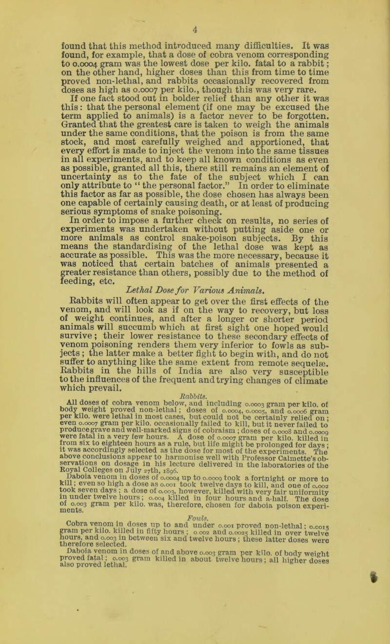 found that this method introduced many difficulties. It was found, for example, that a dose of cobra venom corresponding to 0.0004 gram was the lowest dose per kilo, fatal to a rabbit; on the other hand, higher doses than this from time to time proved non-lethal, and rabbits occasionally recovered from doses as high as 0.0007 per kilo., though this was very rare. If one fact stood out in bolder relief than any other it was this: that the personal element (if one may be excused the term applied to animals) is a factor never to be forgotten. Granted that the greatest care is taken to weigh the animals under the same conditions, that the poison is from the same stock, and most carefully weighed and apportioned, that every effort is made to inject the venom into the same tissues in all experiments, and to keep all known conditions as even as possible, granted all this, there still remains an element of uncertainty as to the fate of the subject which I can only attribute to “ the personal factor.” In order to eliminate this factor as far as possible, the dose chosen has always been one capable of certainly causing death, or at least of producing serious symptoms of snake poisoning. In order to impose a further check on results, no series of experiments was undertaken without putting aside one or more animals as control snake-poison subjects. By this means the standardising of the lethal dose was kept as accurate as possible. This was the more necessary, because it was noticed that certain batches of animals presented a greater resistance than others, possibly due to the method of feeding, etc. Lethal Dose for Various Animals, Rabbits will often appear to get over the first effects of the venom, and will look as if on the way to recovery, but loss of weight continues, and after a longer or shorter period animals will succumb which at first sight one hoped would survive; their lower resistance to these secondary effects of venom poisoning renders them very inferior to fowls as sub- jects ; the latter make a better fight to begin with, and do not suffer to anything like the same extent from remote sequelse. Rabbits in the hills of India are also very susceptible to the influences of the frequent and trying changes of climate which prevail. Rabbits. All doses of cobra venom below, and including 0.0003 gram per kilo, of body weight proved non-lethal; doses of 0.0004, 0.0005, and 0.0006 gram per kilo, were lethal in most cases, but could not be certainly relied on; even 0.0007 gram per kilo, occasionally failed to kill, but it never failed to’ produce grave and well-marked signs of cobraism ; doses of 0.0008 ando.ooog were fatal in a very few hours. A dose of 0.0007 gram per kilo, killed in from six to eighteen hours as a rule, but life might be prolonged for days; it was accordingly selected as the dose for most of the experiments. The’ above conclusions appear to harmonise well with Professor Calmette’s ob- servations on dosage in his lecture delivered in the laboratories of the Royal Colleges on July 27th, 1896. Daboia venom in doses of 0.0004 up to o.ooog took a fortnight or more to kill; even so high a dose as 0.001 took twelve days to kill, and one of 0.002 took seven days ; a dose of 0.003, however, killed with very fair uniformity in under twelve hours; 0.004 killed in four hours and a-lialf. The dose of 0.003 gram per kilo, was, therefore, chosen for daboia poison experi- ments. Fowls. Cobra venom in doses up to and under 0.001 proved non-lethal: 0.0015 gram per kilo. killed in fifty hours ; o 002 and 0.0025 killed in over twelve hours, and 0.003 m between six and twelve hours ; these latter doses were therefore selected. Daboia venom in doses of and above 0.003 gram per kilo, of body weieht proved fatal ; 0.003 gram killed in about twelve hours; all higher doses also proved lethal. 6 I