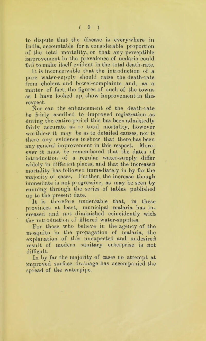 to dispute that the disease is everywhere in India, accountable for a considerable proportion of the total mortality, or that any perceptible improvement in the prevalence of malaria could fail to make itself evident in the total death-rate. It is inconceivable that the introduction of a pure water-supply should raise the death-rate from cholera and bowel-complaints and, as a matter of fact, the figures of such of the towns as I have looked up, show improvement in this respect. Nor can the enhancement of the death-rate be fairly ascribed to improved registration, as during the entire period this has been admittedly fairly accurate as to total mortality, however worthless it may be as to detailed causes, nor is there any evidence to show that there lias been any general improvement in this respect. More- over it must be remembered that the dates of introduction of a regular water-supply differ widely in different places, and that the increased mortality has followed immediately in by far the majority of cases. Further, the increase though immediate is not progressive, as may be seen by running through the series of tables published up to the present date. It is therefore undeniable that, in these provinces at least, municipal malaria has in- creased and not diminished coincidently with the introduction of filtered water-supplies. For those who believe in the agenc}7 of the mosquito in the propagation of malaria, the explanation of this unexpected and undesired result of modern sanitary enterprise is not difficult. In by far the majority of cases no attempt at improved surface drainage has accompanied the spread of the waterpipe.