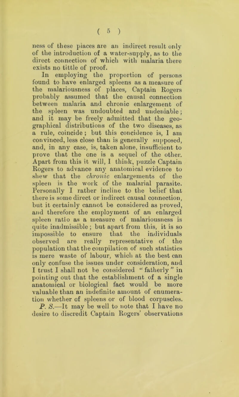 ness of these piaces are an indirect result only of the introduction of a water-supply, as to the direct connection of which with malaria there exists no tittle of proof. In employing the proportion of persons found to have enlarged spleens as a measure of the malariousness of places, Captain Rogers probably assumed that the causal connection between malaria and chronic enlargement of the spleen was undoubted and undeniable; and it may be freely admitted that the geo- graphical distributions of the two diseases, as a rule, coincide ; but this concidence is, I am convinced, less close than is generally supposed, and, in any case, is, taken alone, insufficient to prove that the one is a sequel of the other. Apart from this it will, I think, puzzle Captain Rogers to advance any anatomical evidence to shew that the chronic enlargements of the spleen is the work of the malarial parasite. Personally I rather incline to the belief that there is some direct or indirect causal connection, but it certainly cannot be considered as proved, and therefore the employment of an enlarged spleen ratio as a measure of malariousness is quite inadmissible; but apart from this, it is so impossible to ensure that the individuals observed are really representative of the population that the compilation of such statistics is mere waste of labour, which at the best can only confuse the issues under consideration, and I trust I shall not be considered “ fatherly ” in pointing out that the establishment of a single anatomical or biological fact would be more valuable than an indefinite amount of enumera- tion whether of spleens or of blood corpuscles. P. S.—It may be well to note that I have no desire to discredit Captain Rogers’ observations