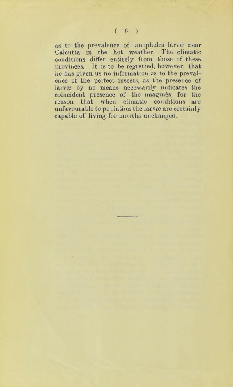 as to the prevalence of anopheles larvae near Calcutta in the hot weather. The climatic conditions differ entirely from those of these provinces. It is to be regretted, however, that he has given us no information as to the preval- ence of the perfect insects, as the presence of larvae by no means necessarily indicates the coincident presence of the imagines, for the reason that when climatic conditions are unfavourable to pupiation the larvae are certainly capable of living for months unchanged.