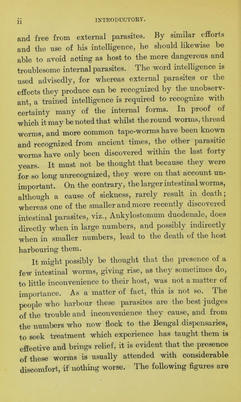 and free from external parasites. By similar efforts and the use of his intelligence, he should likewise be able to avoid acting as host to the more dangerous and troublesome internal parasites. The word intelligence is used advisedly, for whereas external parasites or the effects they produce can be recognized by the unobserv- ant, a trained intelligence is required to recognize with certainty many of the internal forms. In proof of which it may be noted that whilst the round worms, thread worms, and more common tape-worms have been known and recognized from ancient times, the other parasitic worms have only been discovered within the last forty years. It must not be thought that because they were for so long unrecognized, they were on that account un- important, On the contrary, the larger intestinal worms, although a cause of sickness, rarely result in death; whereas one of the smaller and more recently discovered intestinal parasites, viz., Ankylostomum duodenale, does directly when in large numbers, and possibly indirectly when in smaller numbers, lead to the death of the host harbouring them. It might possibly be thought that the presence of a few intestinal worms, giving rise, as they sometimes do, to little inconvenience to their host, was not a matter of importance. As a matter of fact, this is not so. The people who harbour these parasites are the best judges of the trouble and inconvenience they cause, and from the numbers who now flock to the Bengal dispensaries, to seek treatment wdiich experience has taught them is effective and brings relief, it is evident that the presence of these worms is usually attended with considerable discomfort, if nothing worse. The following figures are