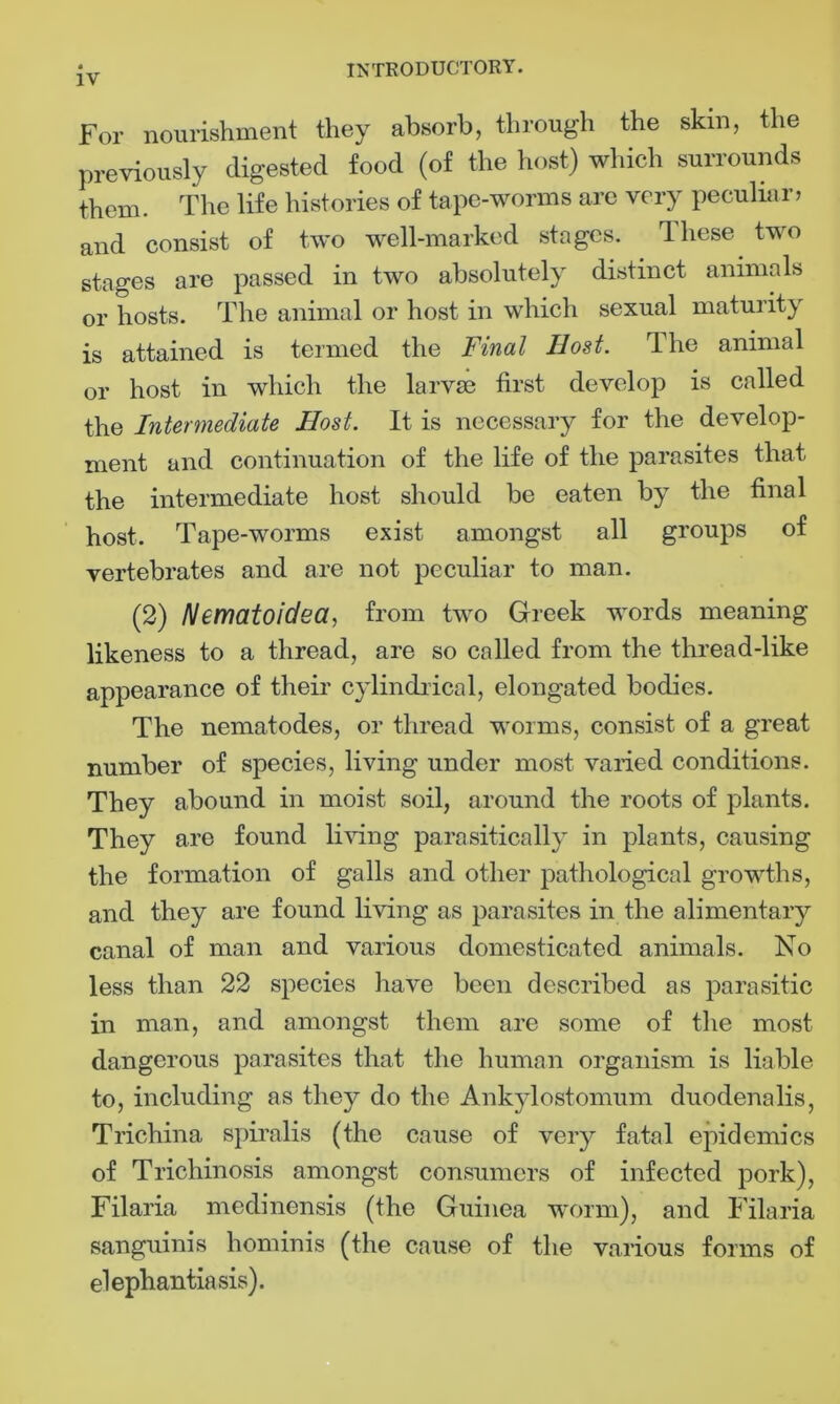 For nourishment they absorb, through the skin, the previously digested food (of the host) which surrounds them. The life histories of tape-worms are very peculiar, and consist of two well-marked stages. lliese two stages are passed in two absolutely distinct animals or hosts. The animal or host in which sexual maturity is attained is termed the Final Host. Ihe animal or host in which the larvae first develop is called the Intermediate Host. It is necessary for the develop- ment and continuation of the life of the parasites that the intermediate host should be eaten by the final host. Tape-worms exist amongst all groups of vertebrates and are not peculiar to man. (2) Nematoidea, from two Greek words meaning likeness to a thread, are so called from the thread-like appearance of their cylindrical, elongated bodies. The nematodes, or thread worms, consist of a great number of species, living under most varied conditions. They abound in moist soil, around the roots of plants. They are found living para.sitica lly in plants, causing the formation of galls and other pathological growths, and they are found living as parasites in the alimentary canal of man and various domesticated animals. No less than 22 species have been described as parasitic in man, and amongst them are some of the most dangerous parasites that the human organism is liable to, including as they do the Ankylostomum duodenalis, Trichina spiralis (the cause of very fatal epidemics of Trichinosis amongst consumers of infected pork), Filaria medinensis (the Guinea worm), and Filaria sanguinis hominis (the cause of the various forms of elephantiasis).