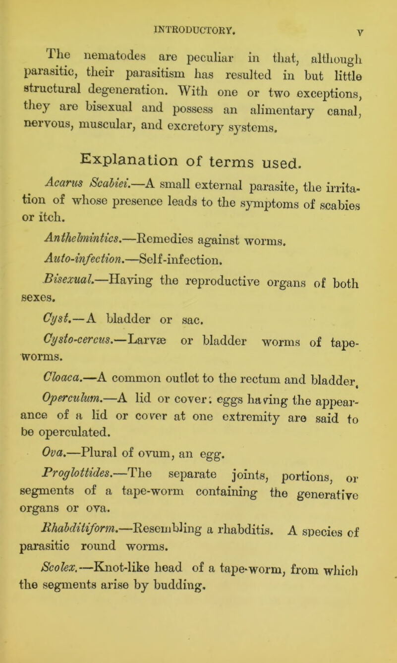 llie nematodes are peculiar in that, although parasitic, their parasitism has resulted in but little structural degeneration. With one or two exceptions, they are bisexual and possess an alimentary canal, nervous, muscular, and excretory systems. Explanation of terms used. Acarus Scabiei.—A small external parasite, the irrita- tion of whose presence leads to the symptoms of scabies or itch. Anthelmintics.—Remedies against worms. Auto-infection.—Self-infection. Bisexual.—Having the reproductive organs of both sexes. Cyst.—A bladder or sac. Cysto-cercus.—L&Tvsd or bladder worms of tape- worms. Cloaca.—A common outlot to the rectum and bladder, Operculum.—A lid or cover; eggs haring the appear- ance of a lid or covrer at one extremity are said to be operculated. Ova.—Plural of ovum, an egg. Proglottides.—The separate joints, portions, or segments of a tape-worm containing the generative organs or ova. Rhabditiform.—Resembling a rliabditis. A species cf parasitic round worms. Scolex.—Knot-like head of a tape-worm, from which the segments arise by budding.