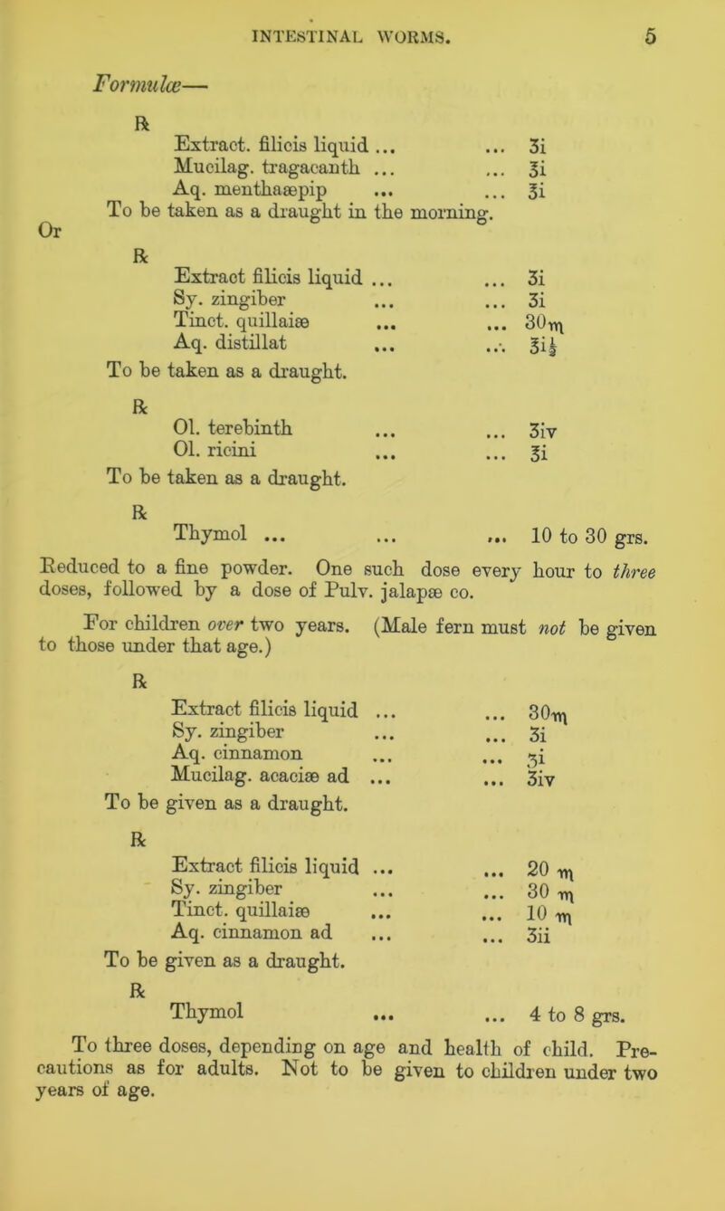 Formulae— R Extract, filicis liquid ... ... 3i Mucilag. tragacanth ... ... 3i Aq. menthasepip ... ... 3i To be taken as a draught in the morning. Or R Extract filicis liquid ... ... 3i Sy. zingiber ... ... 3i Tinct. quillaiee ... ... 30^ Aq. distillat ... ... 34 To be taken as a draught. R 01. terebinth ... ... 3iv 01. ricini ... ... 3i To be taken as a draught. R Thymol ... ... ... 10 to 30 grs. Reduced to a fine powder. One such dose every hour to three doses, followed by a dose of Pulv. jalapse co. For children over two years. (Male fern must not be given to those under that age.) R Extract filicis liquid ... Sy. zingiber Aq. cinnamon Mucilag. acacise ad ... To be given as a draught. ... 30iri ... 3i ... 3 } ... 3iv R Extract filicis liquid ... Sy. zingiber Tinct. quillaise Aq. cinnamon ad To be given as a draught. R Thymol ... 20 m ... 30 r*\ ... 10 xr\ ... 3ii ... 4 to 8 grs. To three doses, depending on age and healih of child. Pre- cautions as for adults. Not to be given to children under two years of age.