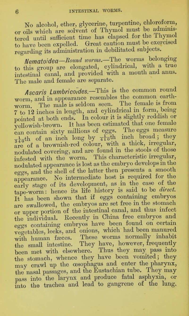 No alcohol, ether, glycerine, turpentine, chloroform, or oils which are solvent of Thymol must be adminis- tered until sufficient time has elapsed for the thymol to have been expelled. Great caution must be exercised regarding its administration in debilitated subjects. Nematoidea—Round worms.—The worms belonging to this group are elongated, cylindrical, with a true intestinal canal, and provided with a mouth and anus. The male and female are separate. A scans Lumbricoides.—This is the common round worm, and in appearance resembles the common earth- worm. The male is seldom seen. The female is from 7 to 12 inches in length, and cylindrical in form, being pointed at both ends. In colour it is slightly reddish or yellowish-brown. It has been estimated that one female can contain sixty millions of eggs. The eggs measure l th of an inch long by 4 bicli broad; they are of a brownish-red colour, with a thick, irregular, nodulated covering, and are found in the stools of those infested with the worm. This characteristic irregular, nodulated appearance is lost as the embryo develops in the covers and the shell of the latter then presents a smooth appearance. No intermediate host is required for the early stage of its development, as in the case of the tape-worm: hence its life history is said to be direct. It has been shown that if eggs containing embryos are swallowed, the embryos are set free in the stomach or upper portion of the intestinal canal, and thus infect the individual. Recently in China free embryos and ego-s containing embryos have been found on certain vegetables, leeks, and onions, which had been manured with human feeces. These worms normally inhabit the small intestine. They have, however, frequently been met with elsewhere. Thus they may pass into the stomach, whence they have been vomited; they may crawl up the oesophagus and enter the pharynx, the nasal passages, and the Eustachian tube. They may pass into the larynx and produce fatal asphyxia, or into the trachea and lead to gangrene of the lung.