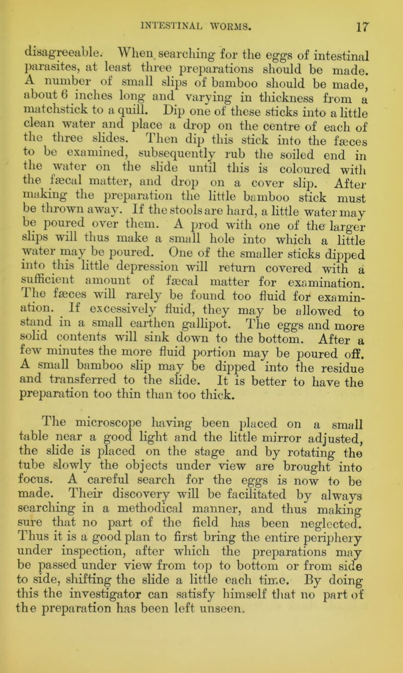 disagreeable. When searching for the eggs of intestinal parasites, at least three preparations should be made. A number of small slips of bamboo should be made, about 6 inches long and varying in thickness from a matchstick to a quill. Dip one of these sticks into a little clean water and place a drop on the centre of each of the three slides. Then dip this stick into the fasces to be examined, subsequently rub the soiled end in the water on the slide until this is coloured with the faecal matter, and drop on a cover slip. After making the preparation the little bamboo stick must be thrown away. If the stools are hard, a little water may be poured over them. A prod with one of the larger slips will thus make a small hole into which a little water may be poured. One of the smaller sticks dipped into this little depression will return covered with a sufficient amount of faecal matter for examination. The faeces will rarely be found too fluid for examin- ation. . If excessively fluid, they may be allowed to stand in a small earthen gallipot. The eggs and more solid contents will sink down to the bottom. After a few minutes the more fluid portion may be poured off. A small bamboo slip may be dipped into the residue and transferred to the slide. It is better to have the preparation too thin than too thick. The microscope having been placed on a small table near a good light and the little mirror adjusted, the slide is placed on the stage and by rotating the tube slowly the objects under view are brought into focus. A careful search for the eggs is now to be made. Their discovery will be facilitated by always searching in a methodical manner, and thus making sure that no part of the field has been neglected. Thus it is a good plan to first bring the entire periphery under inspection, after which the preparations may be passed under view from top to bottom or from side to side, shifting the slide a little each time. By doing this the investigator can satisfy himself that no part of the preparation has been left unseen.