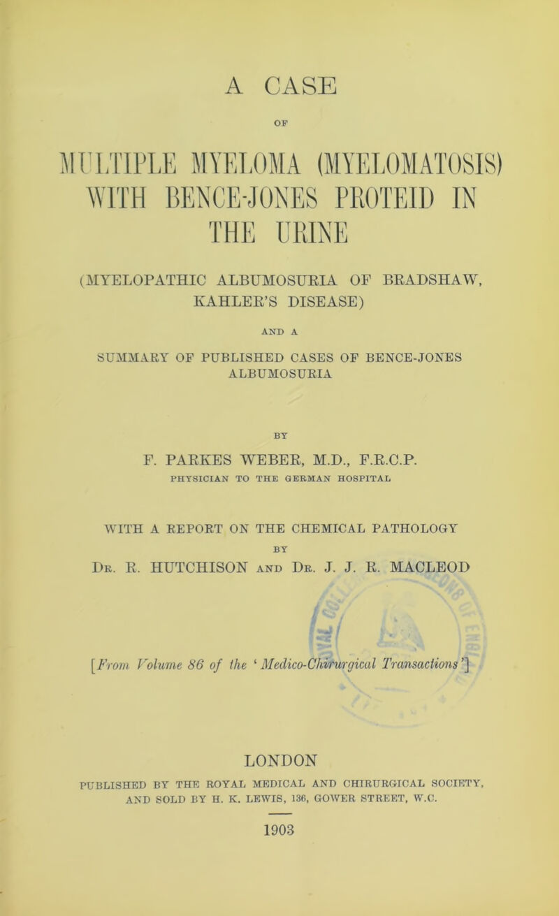 A CASE OF mvi/nm: myeloma (myeia)mat(jsis) WITH BENCE-JONES PROTEID IN THE URINE (MYELOPATHIC ALBUMOSURIA OF BRADSHAW, KAHLER’S DISEASE) AND A SUMMARY OF PUBLISHED CASES OF BENCE-JONES ALBUMOSURIA BY F. PARKES WEBER, M.D., F.R.C.P. PHYSICIAN TO THE GERMAN HOSPITAL WITH A REPORT ON THE CHEMICAL PATHOLOGY BY Dr. R. HUTCHISON and Dr. J. J. R. MACLEOD [From Volume 86 of the ‘ Medico-Chvrurgical Transactions ’] LONDON PUBLISHED BY THE ROYAL MEDICAL AND CHIRURGICAL SOCIETY, AND SOLD BY H. K. LEWIS, 136, GOWER STREET, W.C. 1903