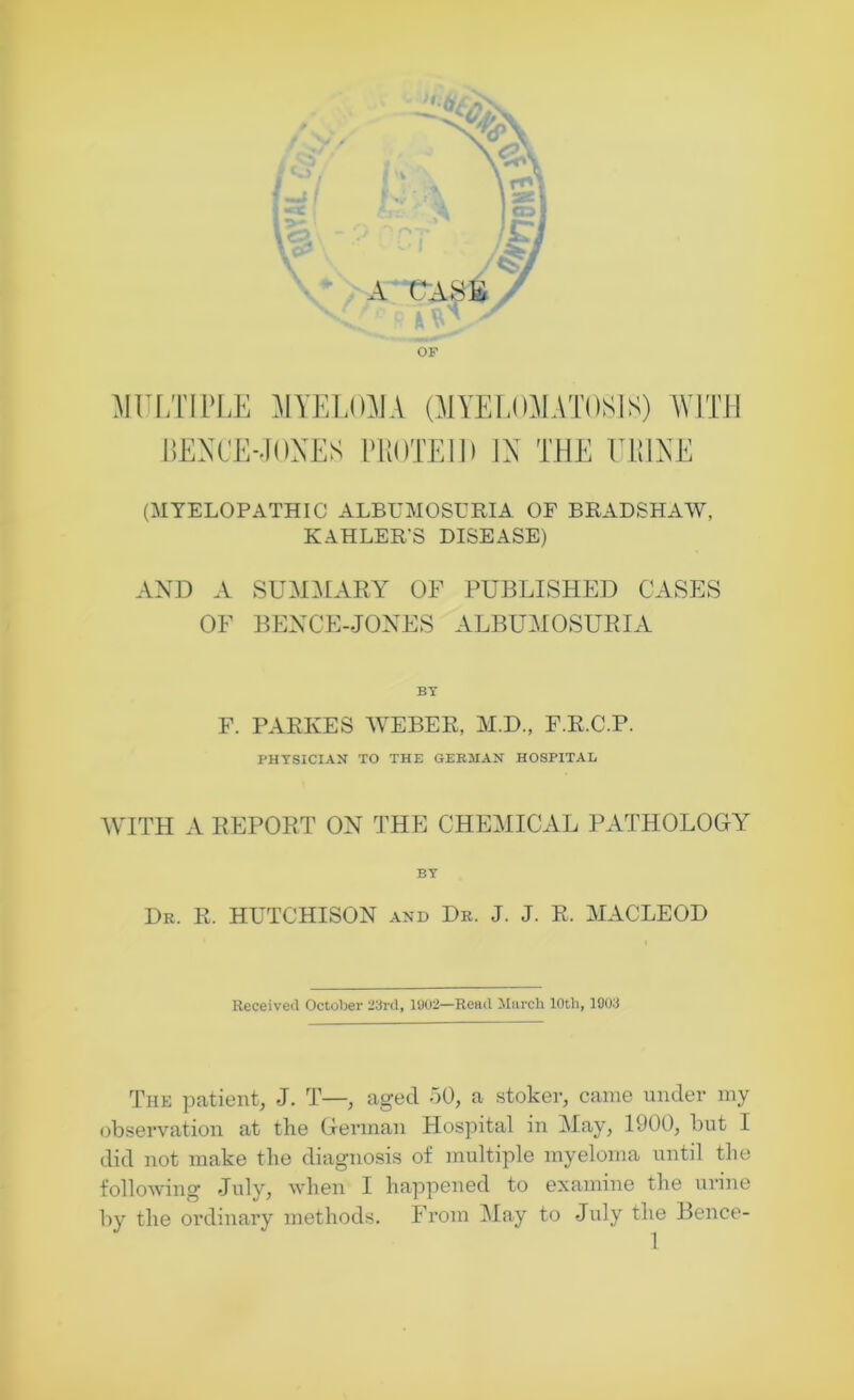 A CASE OF MULTIPLE MYELOMA (MYELOMATOSIS) WITH BENCE-JONES PliOTElD IN THE U1UNE (MYELOPATHIC ALBUMOSURIA OF BRADSHAW, KAHLER'S DISEASE) AND A SUMMARY OF PUBLISHED CASES OF BENCE-JONES ALBUMOSURIA BY F. PARKES WEBER, M.D., F.R.C.P. PHYSICIAN TO THE GERMAN HOSPITAL WITH A REPORT ON THE CHEMICAL PATHOLOGY BY Dr. R. HUTCHISON and Dr. J. J. R. MACLEOD Received October 23rd, 1902—Read March 10th, 1903 The patient, J. T—, aged 50, a stoker, came under my observation at the German Hospital in May, 1900, but I did not make the diagnosis of multiple myeloma until the following July, when I happened to examine the urine by the ordinary methods. From May to July the Bence-