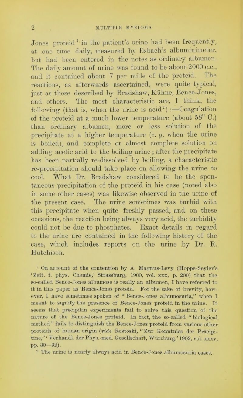 Jones proteid 1 in the patient’s urine had been frequently, at one time daily, measured by Esbach’s albuminimeter, but had been entered in the notes as ordinary albumen. The daily amount of urine was found to be about 2000 c.c., and it contained about 7 per mille of the proteid. The reactions, as afterwards ascertained, were quite typical, just as those described by Bradshaw, Ktilme, Bence-Jones, and others. The most characteristic are, I think, the following (that is, when the urine is acid2) :—Coagulation of the proteid at a much lower temperature (about 58° C.) than ordinary albumen, more or less solution of the precipitate at a higher temperature (e. g. when the urine is boiled), and complete or almost complete solution on adding acetic acid to the boiling urine ; after the precipitate has been partially re-dissolved by boiling, a characteristic re-precipitation should take place on allowing the urine to cool. What Dr. Bradshaw considered to be the spon- taneous precipitation of the proteid in his case (noted also in some other cases) was likewise observed in the urine of the present case. The urine sometimes was turbid with this precipitate when quite freshly passed, and on these occasions, the reaction being always very acid, the turbidity could not be due to phosphates. Exact details in regard to the urine are contained in the following history of the case, which includes reports on the urine by Dr. R. Hutchison. 1 On account of the contention by A. Magnus-Levy (Hoppe-Seyler’s ‘ Zeit. f. phys. Chemie,’ Strassburg, 1900, vol. xxx, p. 200) that the so-called Bence-Jones albumose is really an albumen, I have referred to it in this paper as Bence-Jones proteid. For the sake of brevity, how- ever, I have sometimes spoken of “ Bence-Jones albumosuria,” when I meant to signify the presence of Bence-Jones proteid in the urine. It seems that precipitin experiments fail to solve this question of the nature of the Bence-Jones proteid. In fact, the so-called “ biological method” fails to distinguish the Bence-Jones proteid from various other proteids of human origin (ride Bostoski, “ Zur Kenntniss der Pracipi- tine,” ‘ Verhandl. der Phys.-med. Gesellsehaft, Wurzburg/ 1902, vol. xxxv, pp. 30—32).