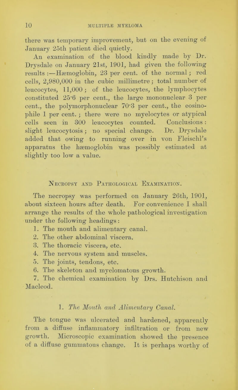 there was temporary improvement, but on the evening of January 25th patient died quietly. An examination of the blood kindly made by Dr. Drysdale on January 21st, 1901, had given the following results :—Haemoglobin, 23 per cent, of the normal ; red cells, 2,980,000 in the cubic millimetre; total number of leucocytes, 11,000; of the leucocytes, the lymphocytes constituted 25’6 per cent., the large mononuclear 3 per cent., the polymorphonuclear 703 per cent., the eosino- phile 1 per cent. ; there were no myelocytes or atypical cells seen in 300 leucocytes counted. Conclusions : slight leucocytosis; no special change. Dr. Drysdale added that owing to running over in von Fleischl’s apparatus the haemoglobin was possibly estimated at slightly too low a value. Necropsy and Pathological Examination. The necropsy was performed on January 26th, 1901, about sixteen hours after death. For convenience I shall arrange the results of the whole pathological investigation under the following headings: 1. The mouth and alimentary canal. 2. The other abdominal viscera. 3. The thoracic viscera, etc. 4. The nervous system and muscles. 5. The joints, tendons, etc. 6. The skeleton and myelomatous growth. 7. The chemical examination by Drs. Hutchison and Macleod. 1. The Month and Alimentary Canal. The tongue was ulcerated and hardened, apparently from a diffuse inflammatory infiltration or from new growth. Microscopic examination showed the presence of a diffuse gummatous change. It is perhaps worthy of
