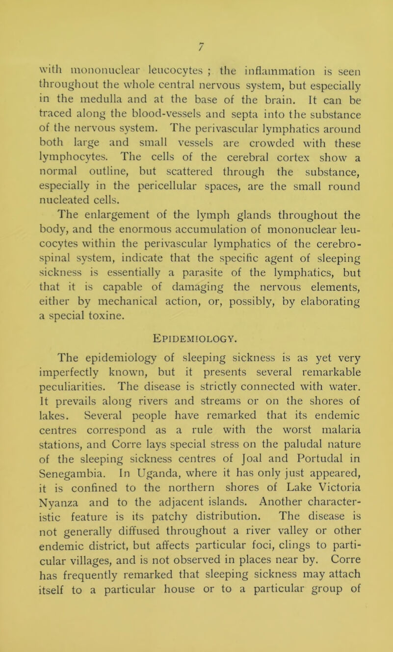 with mononuclear leucocytes ; the inflammation is seen throughout the whole central nervous system, but especially in the medulla and at the base of the brain. It can be traced along the blood-vessels and septa into the substance of the nervous system. The perivascular lymphatics around both large and small vessels are crowded with these lymphocytes. The cells of the cerebral cortex show a normal outline, but scattered through the substance, especially in the pericellular spaces, are the small round nucleated cells. The enlargement of the lymph glands throughout the body, and the enormous accumulation of mononuclear leu- cocytes within the perivascular lymphatics of the cerebro- spinal system, indicate that the specific agent of sleeping sickness is essentially a parasite of the lymphatics, but that it is capable of damaging the nervous elements, either by mechanical action, or, possibly, by elaborating a special toxine. Epidemiology. The epidemiology of sleeping sickness is as yet very imperfectly known, but it presents several remarkable peculiarities. The disease is strictly connected with water. It prevails along rivers and streams or on the shores of lakes. Several people have remarked that its endemic centres correspond as a rule with the worst malaria stations, and Corre lays special stress on the paludal nature of the sleeping sickness centres of Joal and Portudal in Senegambia. In Uganda, where it has only just appeared, it is confined to the northern shores of Lake Victoria Nyanza and to the adjacent islands. Another character- istic feature is its patchy distribution. The disease is not generally diffused throughout a river valley or other endemic district, but affects particular foci, clings to parti- cular villages, and is not observed in places near by. Corre has frequently remarked that sleeping sickness may attach itself to a particular house or to a particular group of