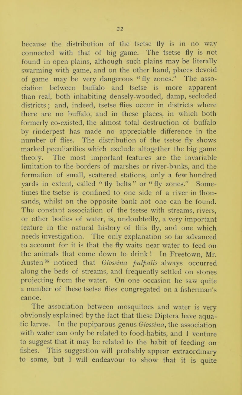 connected with that of big game. The tsetse fly is not found in open plains, although such plains may be literally swarming with game, and on the other hand, places devoid of game may be very dangerous fly zones.” The asso- ciation between buffalo and tsetse is more apparent than real, both inhabiting densely-wooded, damp, secluded districts; and, indeed, tsetse flies occur in districts where there are no buffalo, and in these places, in which both formerly co-existed, the almost total destruction of buffalo by rinderpest has made no appreciable difference in the number of flies. The distribution of the tsetse fly shows marked peculiarities which exclude altogether the big game theory. The most important features are the invariable limitation to the borders of marshes or river-banks, and the formation of small, scattered stations, only a few hundred 5^ards in extent, called “ fly belts ” or “ fly zones.” Some- times the tsetse is confined to one side of a river in thou- sands, whilst on the opposite bank not one can be found. The constant association of the tsetse with streams, rivers, or other bodies of water, is, undoubtedly, a very important feature in the natural history of this fly, and one which needs investigation. The only explanation so far advanced to account for it is that the fly waits near water to feed on the animals that come down to drink! In Freetown, Mr. Austen noticed that Glossina palpalis always occurred along the beds of streams, and frequently settled on stones projecting from the water. On one occasion he saw quite a number of these tsetse flies congregated on a fisherman’s canoe. The association between mosquitoes and water is very obviously explained by the fact that these Diptera have aqua- tic larvce. In the pupiparous genus Glossina, the association with water can only be related to food-habits, and I venture to suggest that it may be related to the habit of feeding on fishes. This suggestion will probably appear extraordinary to some, but I will endeavour to show that it is quite