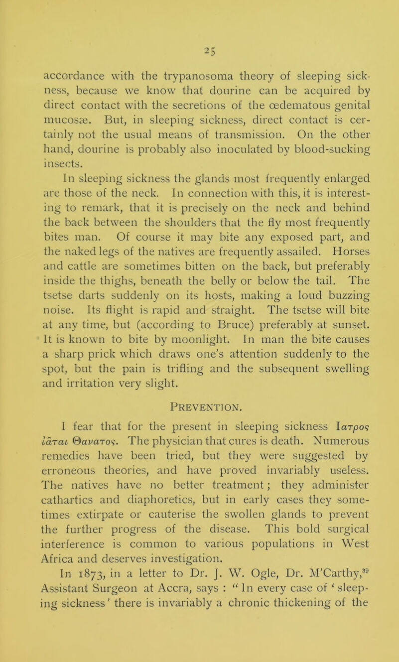 accordance with the tiypanosoma theory of sleeping sick- ness, because we know that clourine can be acquired by direct contact with the secretions of the oedematous genital inucosaj. But, in sleeping sickness, direct contact is cer- tainly not the usual means of transmission. On the other hand, dourine is probably also inoculated by blood-sucking insects. In sleeping sickness the glands most frequently enlarged are those of the neck. In connection with this, it is interest- ing to remark, that it is precisely on the neck and behind the back between the shoulders that the fly most frequently bites man. Of course it may bite any exposed part, and the naked legs of the natives are frequently assailed. Horses and cattle are sometimes bitten on the back, but preferably inside the thighs, beneath the belly or below the tail. The tsetse darts suddenly on its hosts, making a loud buzzing noise. Its flight is rapid and straight. The tsetse will bite at any time, but (according to Bruce) preferably at sunset. It is known to bite by moonlight. In man the bite causes a sharp prick which draws one’s attention suddenly to the spot, but the pain is trifling and the subsequent swelling and irritation very slight. Prevention. I fear that for the present in sleeping sickness larpo? iarai Oar-aro?. The physician that cures is death. Numerous remedies have been tried, but they were suggested by erroneous theories, and have proved invariably useless. The natives have no better treatment; they administer cathartics and diaphoretics, but in early cases they some- times extirpate or cauterise the swollen glands to prevent the further progress of the disease. This bold surgical interference is common to various populations in West Africa and deserves investigation. In 1873, in a letter to Dr. J. W. Ogle, Dr. M’Carthy,®^ Assistant Surgeon at Accra, says : “In every case of ‘ sleep- ing sickness’ there is invariably a chronic thickening of the