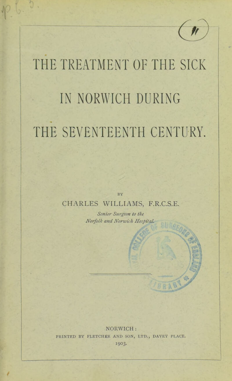 IN NORWICH DURING THE SEVENTEENTH CENTURY. BY CHARLES WILLIAMS, F.R.C.S.E. Senior Surgeon to the NORWICH : PRINTED BY FLETCHER AND SON, LTD., DAVEY PLACE. 1903.