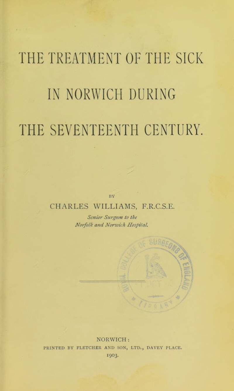 THE TREATMENT OF THE SICK IN NORWICH DURING THE SEVENTEENTH CENTURY. BY CHARLES WILLIAMS, F.R.C.S.E. Senior Surgeon to the Norfolk and Norwich Hospital. NORWICH : PRINTED BY FLETCHER AND SON, LTD., DAVEY PLACE. I903.