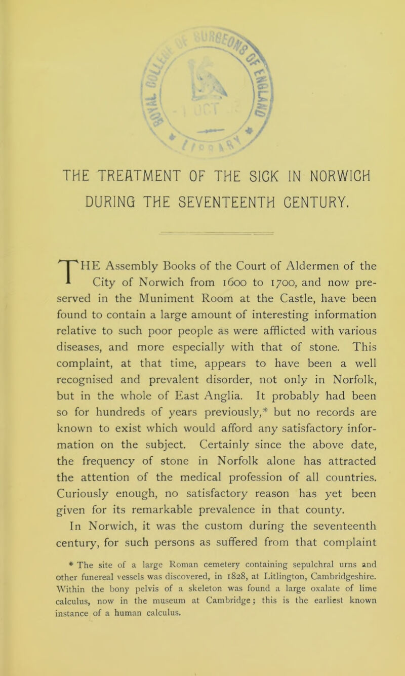 THE TREATMENT OF THE SICK IN NORWICH DURING THE SEVENTEENTH CENTURY. HE Assembly Books of the Court of Aldermen of the City of Norwich from 1600 to 1700, and now pre- served in the Muniment Room at the Castle, have been found to contain a large amount of interesting information relative to such poor people as were afflicted with various diseases, and more especially with that of stone. This complaint, at that time, appears to have been a well recognised and prevalent disorder, not only in Norfolk, but in the whole of East Anglia. It probably had been so for hundreds of years previously,* but no records are known to exist which would afford any satisfactory infor- mation on the subject. Certainly since the above date, the frequency of stone in Norfolk alone has attracted the attention of the medical profession of all countries. Curiously enough, no satisfactory reason has yet been given for its remarkable prevalence in that county. In Norwich, it was the custom during the seventeenth century, for such persons as suffered from that complaint * The site of a large Roman cemetery containing sepulchral urns and other funereal vessels was discovered, in 1828, at Litlington, Cambridgeshire. Within the bony pelvis of a skeleton was found a large oxalate of lime calculus, now in the museum at Cambridge; this is the earliest known instance of a human calculus.
