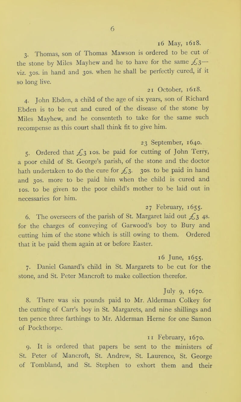16 May, 1618. 3. Thomas, son of Thomas Mawson is ordered to be cut of the stone by Miles May hew and he to have for the same £?,— viz. 30s. in hand and 30s. when he shall be perfectly cured, if it so long live. 21 October, 16x8. 4. John Ebden, a child of the age of six years, son of Richard Ebden is to be cut and cured of the disease of the stone by Miles Mayhew, and he consenteth to take for the same such recompense as this court shall think fit to give him. 23 September, 1640. 5. Ordered that £3 10s. be paid for cutting of John Terry, a poor child of St. George’s parish, of the stone and the doctor hath undertaken to do the cure for ^3. 30s. to be paid in hand and 30s. more to be paid him when the child is cured and 1 os. to be given to the poor child’s mother to be laid out in necessaries for him. 27 February, 1655. 6. The overseers of the parish of St. Margaret laid out £3 4s. for the charges of conveying of Garwood’s boy to Bury and cutting him of the stone which is still owing to them. Ordered that it be paid them again at or before Easter. 16 June, 1655. 7. Daniel Canard’s child in St. Margarets to be cut for the stone, and St. Peter Mancroft to make collection therefor. July 9, 1670. 8. There was six pounds paid to Mr. Alderman Colkey for the cutting of Carr’s boy in St. Margarets, and nine shillings and ten pence three farthings to Mr. Alderman Herne for one Samon of Pockthorpe. 11 February, 1670. 9. It is ordered that papers be sent to the ministers of St. Peter of Mancroft, St. Andrew, St. Laurence, St. George of Tombland, and St. Stephen to exhort them and their