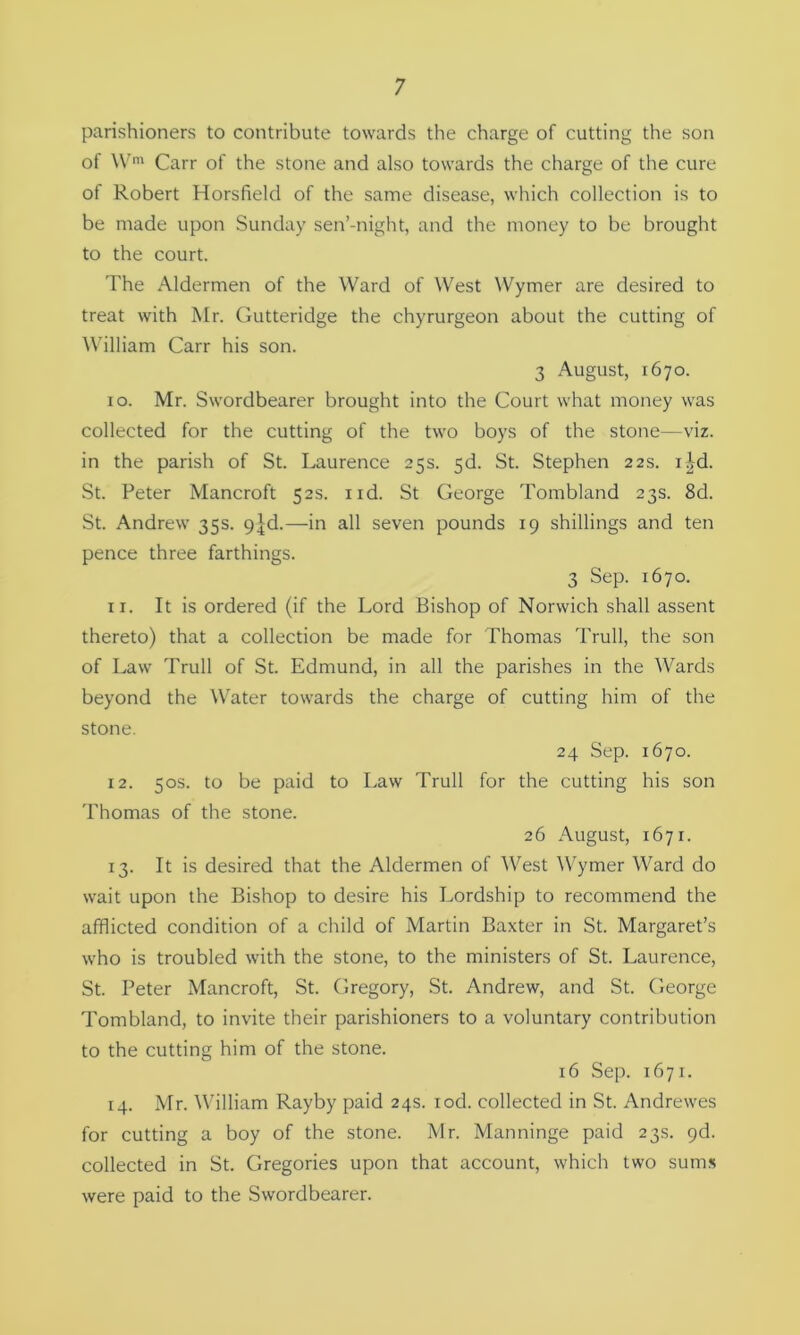 parishioners to contribute towards the charge of cutting the son of Wm Carr of the stone and also towards the charge of the cure of Robert Horsfield of the same disease, which collection is to be made upon Sunday sen’-night, and the money to be brought to the court. The Aldermen of the Ward of West Wymer are desired to treat with Mr. Gutteridge the chyrurgeon about the cutting of William Carr his son. 3 August, 1670. 10. Mr. Swordbearer brought into the Court what money was collected for the cutting of the two boys of the stone—viz. in the parish of St. Laurence 25s. 5d. St. Stephen 22s. i^d. St. Peter Mancroft 52s. nd. St George Tombland 23s. 8d. St. Andrew 35s. 9^d.—in all seven pounds 19 shillings and ten pence three farthings. 3 Sep. 1670. 11. It is ordered (if the Lord Bishop of Norwich shall assent thereto) that a collection be made for Thomas Trull, the son of Law Trull of St. Edmund, in all the parishes in the Wards beyond the Water towards the charge of cutting him of the stone. 24 Sep. 1670. 12. 50s. to be paid to Law Trull for the cutting his son Thomas of the stone. 26 August, 1671. 13. It is desired that the Aldermen of West Wymer Ward do wait upon the Bishop to desire his Lordship to recommend the afflicted condition of a child of Martin Baxter in St. Margaret’s who is troubled with the stone, to the ministers of St. Laurence, St. Peter Mancroft, St. Gregory, St. Andrew, and St. George Tombland, to invite their parishioners to a voluntary contribution to the cutting him of the stone. 16 Sep. 1671. 14. Mr. William Rayby paid 24s. iod. collected in St. Andrewes for cutting a boy of the stone. Mr. Manninge paid 23s. pd. collected in St. Gregories upon that account, which two sums were paid to the Swordbearer.