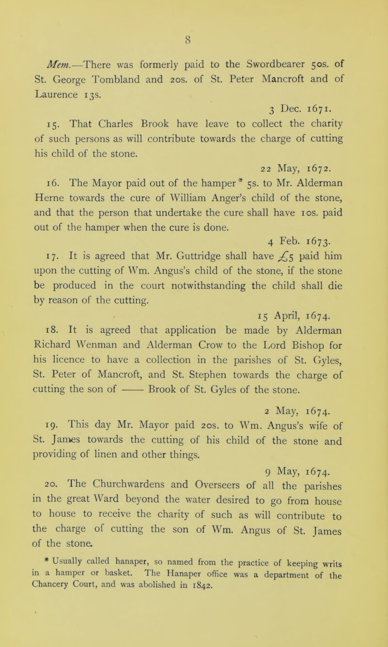 Mem.—There was formerly paid to the Swordbearer 50s. of St. George Tombland and 20s. of St. Peter Mancroft and of Laurence 13s. 3 Dec. 1671. 15. That Charles Brook have leave to collect the charity of such persons as will contribute towards the charge of cutting his child of the stone. 22 May, 1672. 16. The Mayor paid out of the hamper * 5s. to Mr. Alderman Herne towards the cure of William Anger’s child of the stone, and that the person that undertake the cure shall have 10s. paid out of the hamper when the cure is done. 4 Feb. 1673. 17. It is agreed that Mr. Guttridge shall have ^5 paid him upon the cutting of Wm. Angus’s child of the stone, if the stone be produced in the court notwithstanding the child shall die by reason of the cutting. 15 April, 1674. 18. It is agreed that application be made by Alderman Richard Wenman and Alderman Crow to the Lord Bishop for his licence to have a collection in the parishes of St. Gyles, St. Peter of Mancroft, and St. Stephen towards the charge of cutting the son of Brook of St. Gyles of the stone. 2 May, 1674. 19. This day Mr. Mayor paid 20s. to Wm. Angus’s wife of St. James towards the cutting of his child of the stone and providing of linen and other things. 9 May, 1674. 20. The Churchwardens and Overseers of all the parishes in the great Ward beyond the water desired to go from house to house to receive the charity of such as will contribute to the charge of cutting the son of Wm. Angus of St. James of the stone. * Usually called hanaper, so named from the practice of keeping writs in a hamper or basket. The Hanaper office was a department of the Chancery Court, and was abolished in 1842.