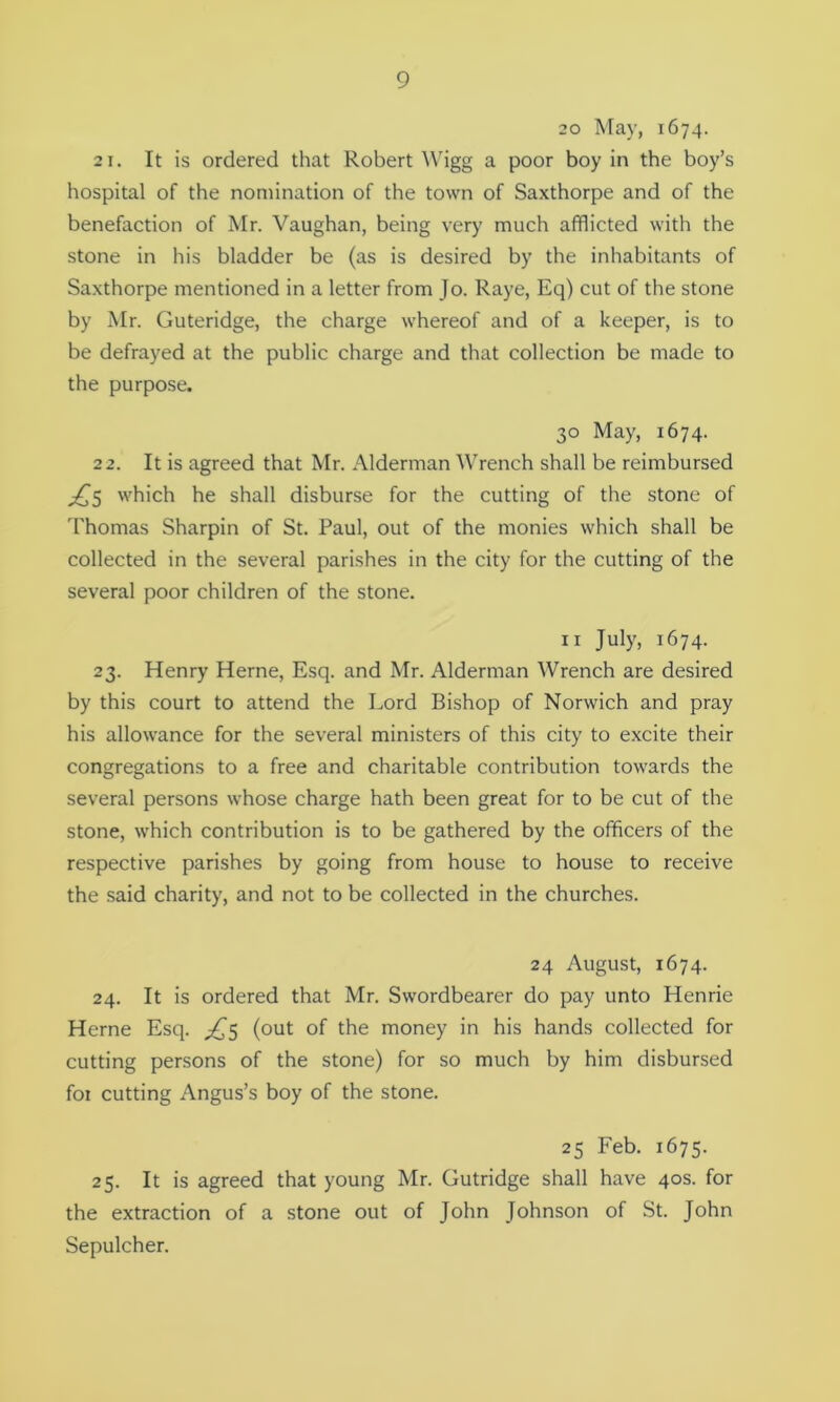 20 May, 1674. 21. It is ordered that Robert Wigg a poor boy in the boy’s hospital of the nomination of the town of Saxthorpe and of the benefaction of Mr. Vaughan, being very much afflicted with the stone in his bladder be (as is desired by the inhabitants of Saxthorpe mentioned in a letter from Jo. Raye, Eq) cut of the stone by Mr. Guteridge, the charge whereof and of a keeper, is to be defrayed at the public charge and that collection be made to the purpose. 30 May, 1674. 22. It is agreed that Mr. Alderman Wrench shall be reimbursed ^5 which he shall disburse for the cutting of the stone of Thomas Sharpin of St. Paul, out of the monies which shall be collected in the several parishes in the city for the cutting of the several poor children of the stone. 11 July, 1674. 23. Henry Herne, Esq. and Mr. Alderman Wrench are desired by this court to attend the Lord Bishop of Norwich and pray his allowance for the several ministers of this city to excite their congregations to a free and charitable contribution towards the several persons whose charge hath been great for to be cut of the stone, which contribution is to be gathered by the officers of the respective parishes by going from house to house to receive the said charity, and not to be collected in the churches. 24 August, 1674. 24. It is ordered that Mr. Swordbearer do pay unto Henrie Herne Esq. £5 (out of the money in his hands collected for cutting persons of the stone) for so much by him disbursed foi cutting Angus’s boy of the stone. 25 Feb. 1675. 25. It is agreed that young Mr. Gutridge shall have 40s. for the extraction of a stone out of John Johnson of St. John Sepulcher.