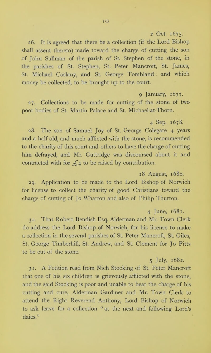 IO 2 Oct. 1675. 26. It is agreed that there be a collection (if the Lord Bishop shall assent thereto) made toward the charge of cutting the son of John Sullman of the parish of St. Stephen of the stone, in the parishes of St. Stephen, St. Peter Mancroft, St. James, St. Michael Coslany, and St. George Tombland: and which money be collected, to be brought up to the court. 9 January, 1677. 27. Collections to be made for cutting of the stone of two poor bodies of St. Martin Palace and St. Michael-at-Thorn. 4 Sep. 1678. 28. The son of Samuel Joy of St. George Colegate 4 years and a half old, and much afflicted with the stone, is recommended to the charity of this court and others to have the charge of cutting him defrayed, and Mr. Guttridge was discoursed about it and contracted with for ^4 to be raised by contribution. 18 August, 1680. 29. Application to be made to the Lord Bishop of Norwich for license to collect the charity of good Christians toward the charge of cutting of Jo Wharton and also of Philip Thurton. 4 June, 1681. 30. That Robert Bendish Esq. Alderman and Mr. Town Clerk do address the Lord Bishop of Norwich, for his license to make a collection in the several parishes of St. Peter Mancroft, St. Giles, St. George Timberhill, St. Andrew, and St. Clement for Jo Fitts to be cut of the stone. 5 July, 1682. 31. A Petition read from Nich Stocking of St. Peter Mancroft that one of his six children is grievously afflicted with the stone, and the said Stocking is poor and unable to bear the charge of his cutting and cure, Alderman Gardiner and Mr. Town Clerk to attend the Right Reverend Anthony, Lord Bishop of Norwich to ask leave for a collection “at the next and following Lord’s daies.”