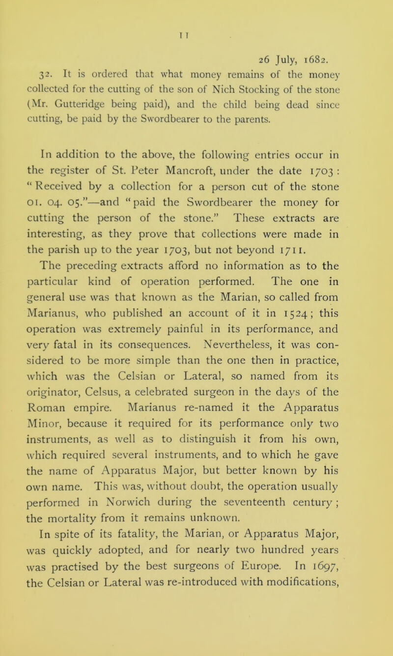 26 July, 1682. 32. It is ordered that what money remains of the money collected for the cutting of the son of Nich Stocking of the stone (Mr. Gutteridge being paid), and the child being dead since cutting, be paid by the Swordbearer to the parents. In addition to the above, the following entries occur in the register of St. Peter Mancroft, under the date 1703 : “ Received by a collection for a person cut of the stone 01. 04. 05.”—and “paid the Swordbearer the money for cutting the person of the stone.” These extracts are interesting, as they prove that collections were made in the parish up to the year 1703, but not beyond 1711. The preceding extracts afford no information as to the particular kind of operation performed. The one in general use was that known as the Marian, so called from Marianus, who published an account of it in 1524; this operation was extremely painful in its performance, and very fatal in its consequences. Nevertheless, it was con- sidered to be more simple than the one then in practice, which was the Celsian or Lateral, so named from its originator, Celsus, a celebrated surgeon in the days of the Roman empire. Marianus re-named it the Apparatus Minor, because it required for its performance only two instruments, as well as to distinguish it from his own, which required several instruments, and to which he gave the name of Apparatus Major, but better known by his own name. This was, without doubt, the operation usually performed in Norwich during the seventeenth century; the mortality from it remains unknown. In spite of its fatality, the Marian, or Apparatus Major, was quickly adopted, and for nearly two hundred years was practised by the best surgeons of Europe. In 1697, the Celsian or Lateral was re-introduced with modifications,
